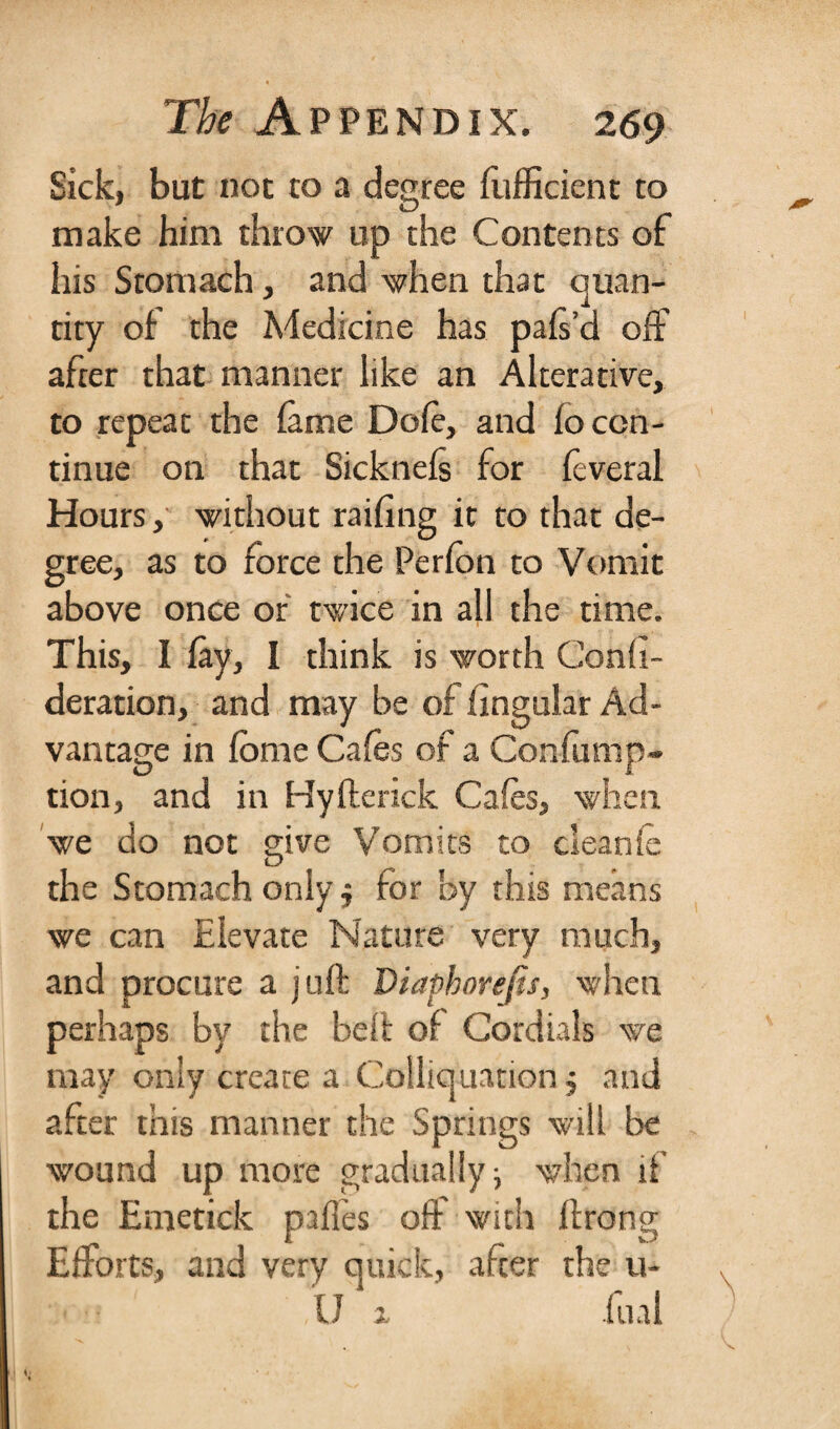 Sick, but not to a degree fufficient to make him throw up the Contents of his Stomach, and when that quan¬ tity of the Medicine has pafs’d off after that manner like an Alterative, to repeat the fame Dole, and fo con¬ tinue on that Sicknefs for feveral Hours, without railing it to that de¬ gree, as to force the Perfon to Vomit above once of twice in all the time. This, I fay, I think is worth Consi¬ deration, and may be of lingular Ad¬ vantage in fbme Cafes of a Confump- tion, and in Hyfterick Cafes, when we do not give Vomits to cleanfe the Stomach only; for by this means we can Elevate Nature very much, and procure a juft Diaphorefis, when perhaps by the belt of Cordials we may only create a Coiliquation j and after this manner the Springs will be wound up more gradually ■, when if the Emetick paffes off with ftrong Efforts, and very quick, after the u- U x fual \