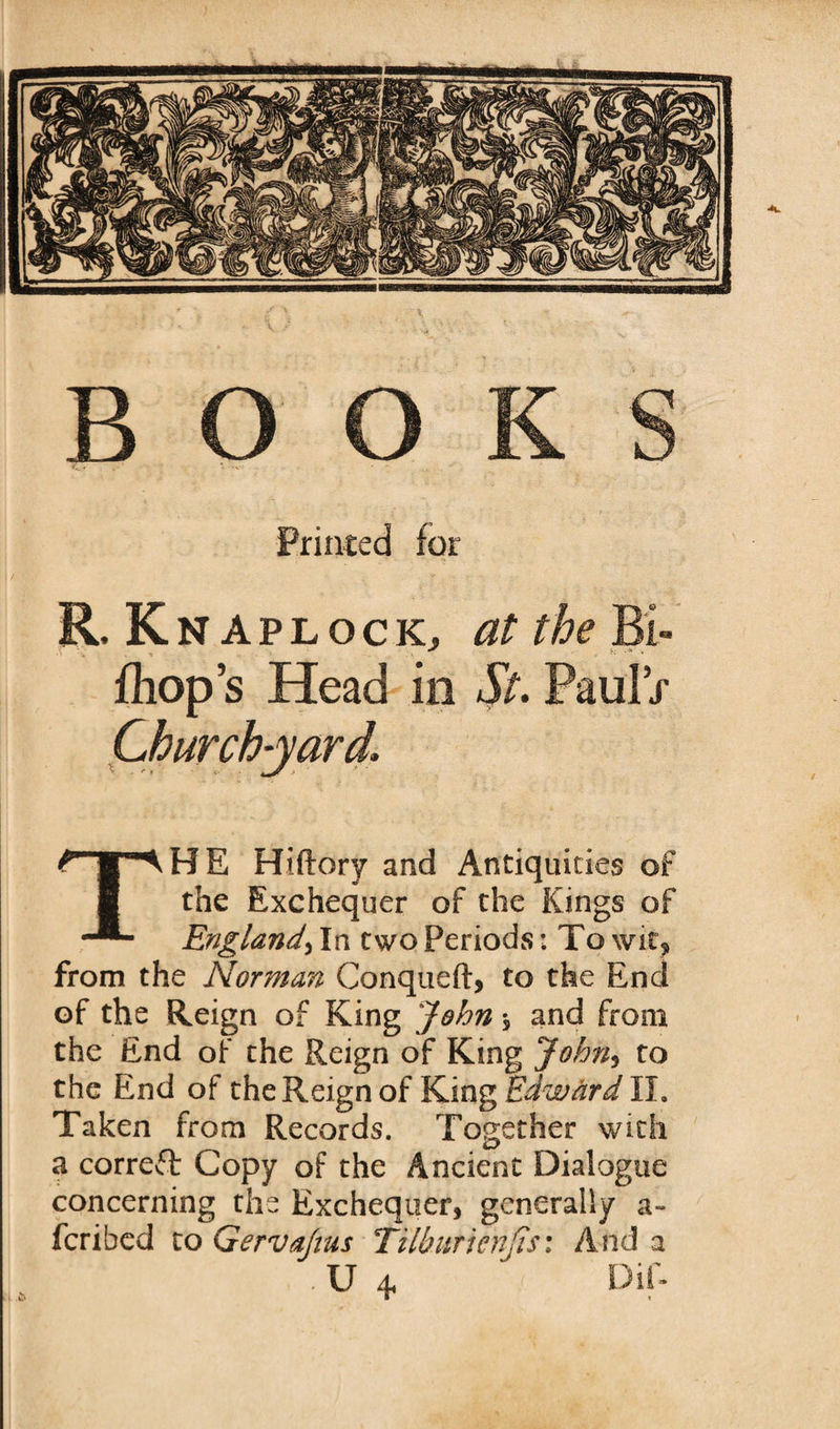 B Printed for R. Kn aplocKj at the Bi- fhop’s Head in St. Paul V i THE Hiftory and Antiquities of the Exchequer of the Kings of England, In two Periods: To wit? from the Norman Conqueft, to the End of the Reign of King John * and from the End of the Reign of King John, to the End of the Reign of King Edward 11* Taken from Records. Together with a correct Copy of the Ancient Dialogue concerning the Exchequer, generally a- fcribed to Gervajius TUburienJis: And a . U 4, Dif-