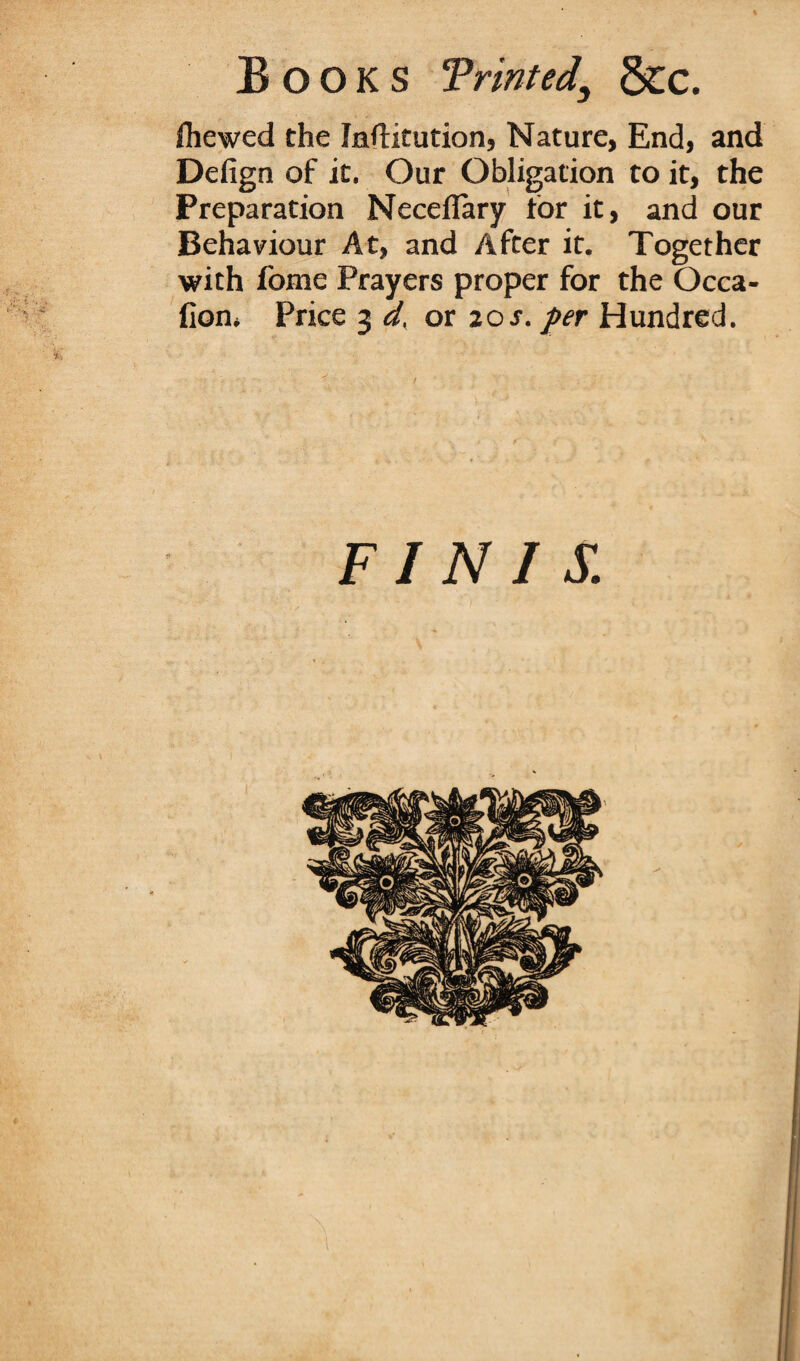 Shewed the Inftitution, Nature, End, and Defign of it. Our Obligation to it, the Preparation Neceflary tor it, and our Behaviour At, and After it. Together with fome Prayers proper for the Occa- fion. Price 3 d. or 20s. per Hundred. FINIS.