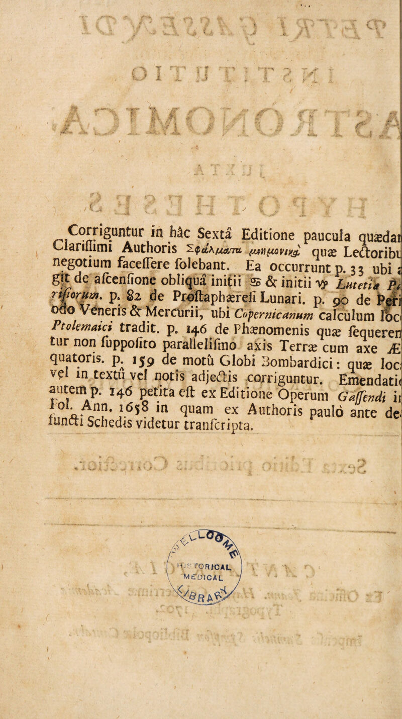 t n o CD O I T,JJ T IvT'3 «• r 4- ,/ ; : -* ■■■ : J¥' r% ■ \ * 0* -X * jfi* % .f/ 5 . vr 1 % x-''- *. r v v /T V 4 M f- - 4 -M 5 : ; V~? 1 «, ^ Corrigatur in Mc Sexta Editione paucula qusdai darillimi Auchoris (jm^covtyj, qua» Lcdtoribi negotium faceffere folebant. Ea occurrunt p.;; ubi; gjt de afcenfione obliqua initii as & initii vy Lutetia M tinorum, p. §2 de Proftaphxreli Lunari, p. po de Pel odo Veneris &■ Mercurii, ubi Copemicunum calculum loc Ptolemuici tradit, p. 146 de Phamomenis qux fequerer tur non fuppolito parallelifmo axis Terra cum axe A quatoris. p. 159 de motu Globi Bombardici: qua: loc vel m textu vel notis adjedis corriguntur. Emendati autem p. 146 petita eft ex Editione Operum Gaffendi i fi, a-eU* ,l6s8,in qmm ex Auchoris paulo ante de luncti Schedis videtur tranfcripta. 1 i' v*»* A . i.v * - kj t