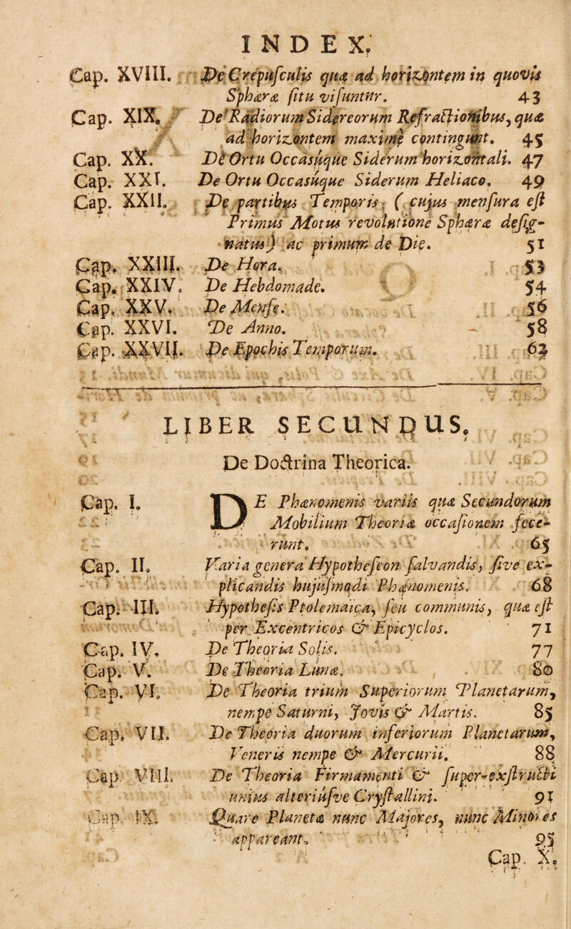 Cap. XVIII. Cap. XIX. A.v M ' - Cap. XX. Cap. XXT. Cap. XXII. |ir INDE X. DeCrepufculis qua ad hortantem in quovis Sphara (itu vifuntur. 43 Def Radiorum Sidereorum RefraPtionibus^ qu& ad borizontem maxime contingunt. 45 Di Ortu Occasuque Siderumhorizontali. 47 De Ortu Occasuque Siderum Heliaco, 49 De partibus Temporis , ( cujus menfura eft Primus Motus revolutione Sphara deftg- 51 natus XXIIJ. Xte Hora^ : ,o;S3 XXIV. De Hebdomade* 54 XXV. BeMenft. 56 XXVI. ‘A- Aw<7. - 58 XXVIf. De Eppchis Temporum. • •’ :>y ' ‘Vr '*•*'* ^ ‘ * S» N V. < ■ -. '? —1— ■* \ LIBER SECUNqUS. De Doftrina Theorica. Cap, I. ^ » ‘r * Cap. II* ‘ » » ' V I.. --'. .*- , ,, *■_ * I’ f \ : > i \ Cap. IH; i i . Cap. IV, Cap. V. Cap. VL Cap, VII. Cap- V-Lll. cap; m DE Phanomenis variis qua Stem dor um Mobilium Theoria occaftonem fece¬ runt. 65 Viaria genera Hypothefeon falvandis, Jive ex¬ plicandis hujujmqdi Ph ano menis. 68 Hypothefts Ptolemaica, feu communis, qua eft per Excentricos & Epicyclos. ‘ 71 Pe Theoria Solis. ‘ 77 Theoria Luna. 80 De Theoria trium Superiorum Planctarum^ nempe Saturni, Jow ^ Martis. 85 jQ<? Theoria duorum inferiorum Planctarum, Veneris nempe & Mercurii. 88 ZV Theoria Firmamenti O fuper-exftruEH unius altcriufve Cryftallini. 91 Quare Planeta nunc Majores, nunc Mino; es appareant-. ' ; ' 9.S Cap. Xi