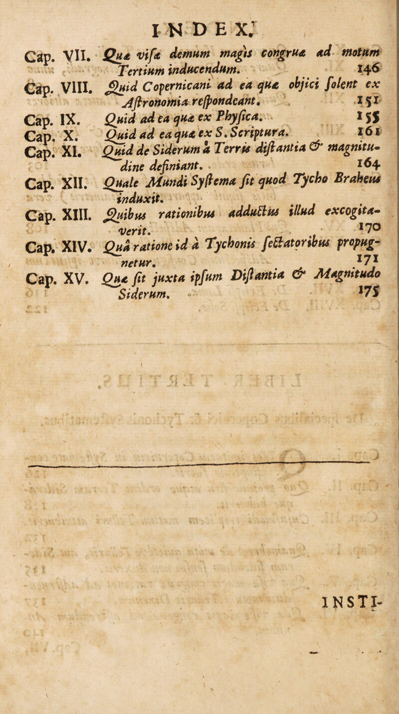 I K D E x; Cap. VII. Qua vtf* demum maga congrua ad motum ^ 'ertium inducendum* 14^ Cap. VIII. £>uid Copernicani ad ea qua objici folent ex JjironomU re/pondeant. I J X Cap. IX. Quid ad ea qua ex Phyfica, 15$ Cap. X. Quid ad ea qua ex S. Scriptura. 161 Cap. XI. Quid de Siderum a Terris diftantia & magnitu. di ne definiant. . t6\ Cap. XII. Quale Mundi Syfiema fit quod Tycho Braheus induxit. Cap XIII. Quibus rationibus adduBus illud excogita¬ verit. , >70 Cap. XIV. Qua ratione id d Tycbonis fdlatonbus propug¬ netur. „ ^ }7} Cap. XV. Qua fit juxta ipfum Difiantta & Magnitudo Siderum. -■ • -Vff