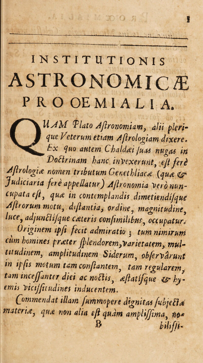 s INSTITUTIONIS ASTRONOMICA P R O OE MI A Ll A. QUJM Qlato A/lronomiam, alii pleri- que Veterum etiam Aflrologiam dixere. Ex quo autem Chalddi juas nugas iri Do&rinam hanc intexerunt, eft feri Aflrologtd nomen tributum Cenethliacd (qua & Judiciaria fere appellatur) A/lronomia tero nun¬ cupata eft, qua in contemplandis dimetiendifqui A/horum motut di/lantia, ordineJ magnitudine} luce^ adjunchjqtie Cdteris confunilibus? occupaturv Originem ipji fecit admiratio • tum nimirum cum homines prdter fflendorem,tarietatem, mul¬ titudinem3 amplitudinem Siderum^ ohfertarunt in ip(is motum tam conflantem? tam regularem < tam tnceffanttr diei ac noftis, dftatifque ©- hy• emis ticijfuudines inducentem, Commendat illam fummopere dignitas fubjehld tria ter id} qud non alia efl quam ampliffma, fio* & bilifft*