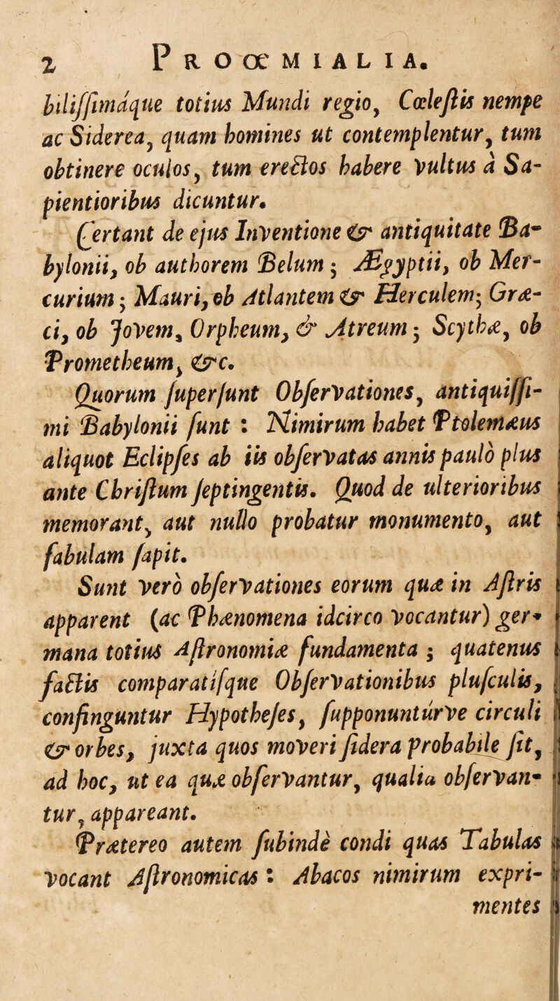 z Proocmialia. btliffimdque totius Mundi regio, CoelefUs nempe ac Siderea, quam homines ut contemplentur, tum obtinere oculos, tum ereblos habere Vultus d Sa- pientioribus dicuntur. Certant de ejus Inventione & antiquitate (Ba¬ bylonii, ob autborem Belum; aBgyptii, ob Mer¬ curium ; Mauri, ob Atlantem <& Herculem; Gne¬ ci, ob Jovem, Orpheum, &.Atreum} Scytha, ob Trometheum, &c. Quorum fuper/unt ObferVationes, antiquiffi- mi Babylonii funt: Nimirum habet BtolemAus aliquot Eclipfes ab iis obferVatas annis paulo plus ante Chriftum Jeptingentis. Quod de ulterioribus memorant, aut nullo probatur monumento, aut J fabulam fapit. Sunt Vero obferVationes eorum quA in Aflris t apparent (ac BbAnomena idcirco Vocantur) ger* J mana totius AflronomiA fundamenta ; quatenus i fallis comparatifque ObferVationibus plufculis, ; confinguntur Hypotbefes, fupponunturVe circuli ii <(? orbes, juxta quos moveri fidera probabile fit, ! ad hoc, ut ea quA ob fervantur, qualia obferVan- >i tur, appareant. I Br Ater eo autem fubinde condi quas Tabulas | Vocant Aflronomicas: Abacos nimirum expri- | mentes ?>