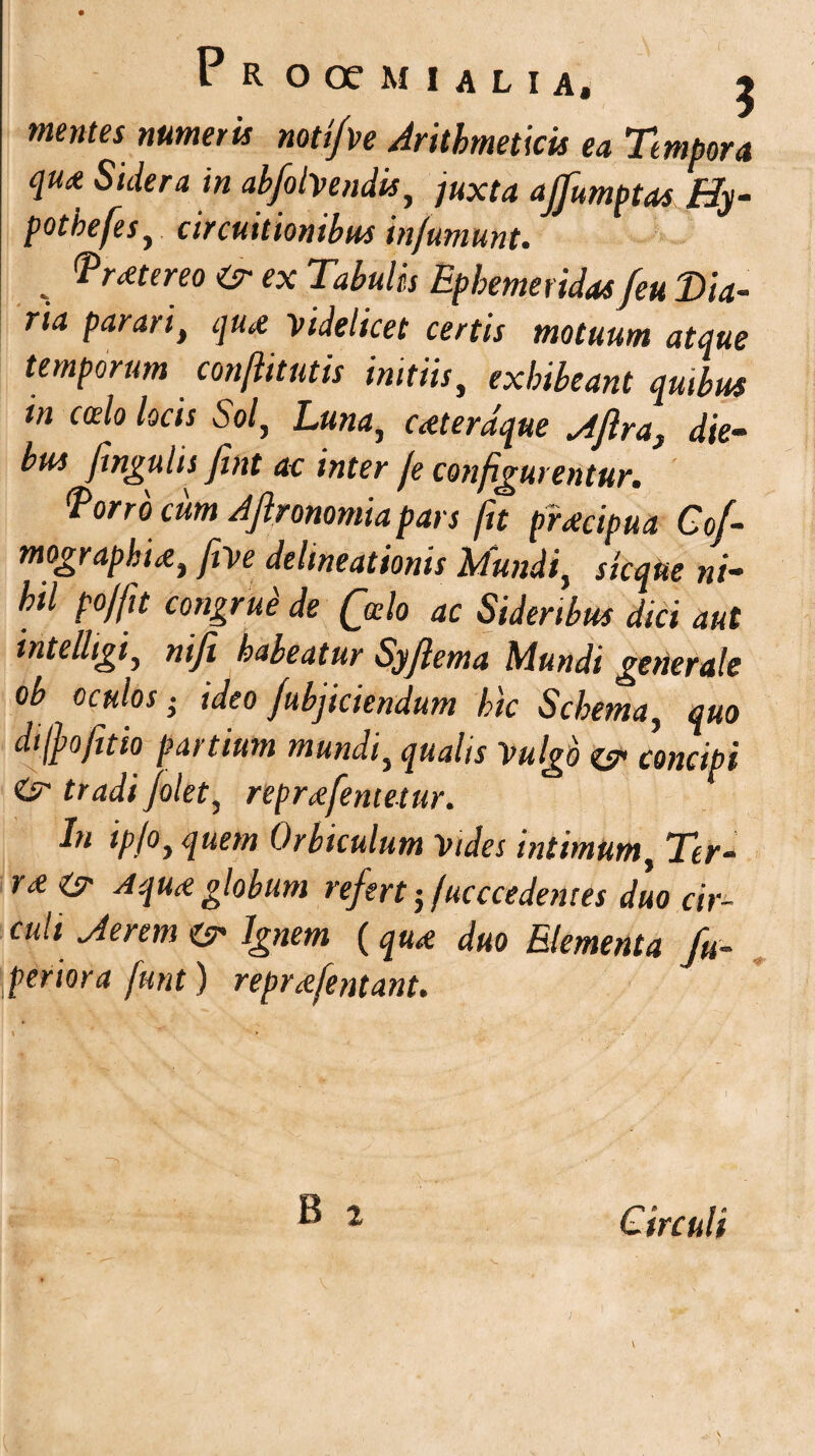 mentes numeris notifve Arithmeticis ea Tempora qu* Stdera in abfolvendis, juxta affumptas Hy- pothefes, circuitionibus infumunt. , Mereo & ex Tabulis Ephemeridas feu Dia¬ ria parari, qua videlicet certis motuum atque temporum conftitutis initiis, exhibeant quibus in ccelo locis Sol, Luna, cateraque *4jlra} die¬ bus fengulis Jint ac inter Je configurentur. forro cum Ajlronomia pars fit praecipua Cof- mograpkue, Jive delineationis Mundi, sic que ni¬ hil po/fu congrue de (jdo ac Sideribus dici aut intelligi, ni fi habeatur Syflema Mundi generale ob oculos • ideo /ubjiciendum hic Schema, quo dtjpofitio partium mundi, qualis Vulgo es1 concipi & tradi folet, repr^femetur. In ipjo, quem Orbiculum Vides intimum, Ter- r<e& A quA globum refert-Jucccedentes duo cir¬ culi Jerem & Ignem (qu* duo Elementa fu- periora funt) repr^fentant. B 2 Circuli