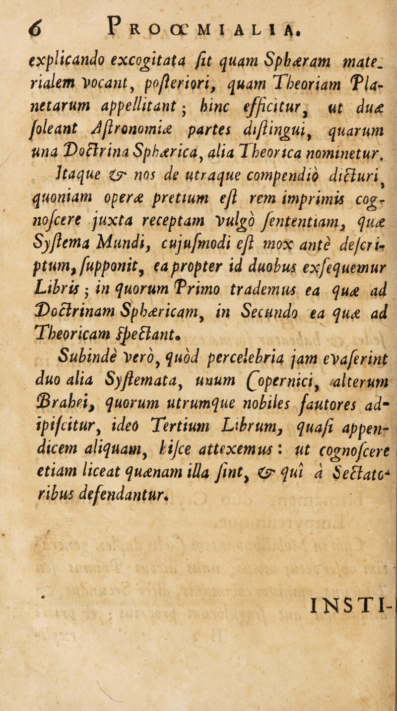 explicando excogitata fit quam Sphaeram mate. rialem Vocant, pofieriori, quam Theoriam Tla- netarum appellitant • hinc efficitur, ut du/e. foleant Jjlronomid partes diflingui, quarum una Doctrina Spherica, alia 7 heortea nominetur. Itaque ms de utraque compendio dicturi quoniam operae pretium efl rem imprimis cog- nofcere juxta receptam Vulgo fenteniiam, qu<e Syflema Mundi, cujufmodi efl mox ante defcrii ptumt fupponit, ea propter id duobus exfequemur Libris ■ in quorum Trimo trademus ea quae ad Doctrinam Sph&ricam, in Secundo ea qua ad Theoricam fyeBant» Subinde Vero, quod percelebria jam eVaferint duo alia Syflemata, unum Qopernici, alterum Draheij quorum utrumque nobiles fautores adm ipifeitur, ideo Tertium Librum, quafi appen¬ dicem aliquam, hijce attexemus: ut cognofcere etiam liceat queenam illa fint, O’ qui d 6'effato* ribus defendantur. f - '' # INSTI-