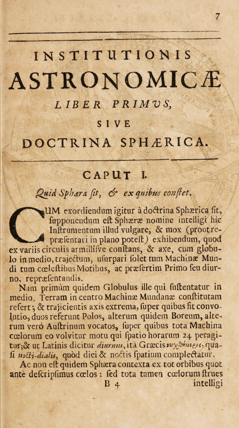 INSTITUTIONIS ASTRONOMICA LIBER PRIMVS, SIVE DOCTRINA SPHERICA. CAPUT L Quid Sphaera fit7 & ex quibus conflet. CUM exordiendum igitur a doftrina Sphaerica fit, fupponendum eft Sphasrce nomine intelligi hic Inftrumentum illud vulgare, & mox (prout re» prsefentari in plano poteft) exhibendum, quod ex variis circulis armilKfve conftans, & axe, cum globu¬ lo in medio, traje&um, ufurparl folet tum Machinae Mun¬ di tum caeleftibus Motibus, ac prxfertim Primo feu diur¬ no, repnefentandis. Nam primum quidem Globulus ille qui fuftentatur in medio, Terram in centro Machime Mundanae conftitutam refert *, & tra jicientis axis extrema, fuper quibus fit convo- lutio, duos referunt Polos, alterum quidem Boreum, alte¬ rum vero Auftrinum vocatos, fuper quibus tota Machina coelorum eo volvitur motu qui fpatio horarum 24 peragi¬ tur^ ut Latinis dicitur diurnus, ita Graecisqua¬ li noEtifdialiS) quod diei & nodis fpatium compledatur. Ac non elt quidem Sphaera contexta ex tot orbibus quot ante defcripfimus coelos: fed tota tamen coelorum ftrues B 4 intelligi \