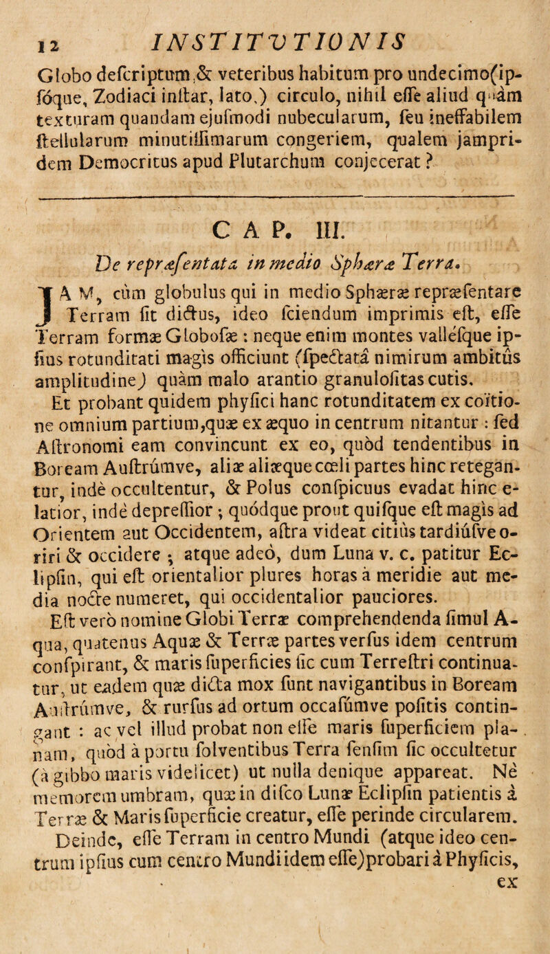 Globo defcriptuni:& veteribus habitum pro undecimo(ip- foque. Zodiaci inltar, lato,) circulo, nihil efie aliud q >am texturam quandam ejufmodi nubecularum, feu ineffabilem Itellu larum minutiffimarum congeriem, qualem jampri- dem Democritus apud Plutarchum conjecerat ? c a p. in. : De repr&fentata in medio Sph<cr<2 Terra. ]A M, cum globulus qui in medio Sphasrse reprasfentare Terram fit di&us, ideo fciendum imprimis eft, efie Terram formae Globofx: neque enim montes vallefque ip- fms rotunditati magis officiunt (fpedata nimirum ambitus amplitudine) quam malo arantio granulofitas cutis. Et probant quidem phyfici hanc rotunditatem ex coitio¬ ne omnium partium,quae ex aequo in centrum nitantur : fed Afironomi eam convincunt ex eo, quod tendentibus in Boream Auftrumve, aliae aliaeque coeli partes hinc retegan¬ tur, inde occultentur, & Polus confpicuus evadat hinc e- latior, inde depreffior; quodque prout quifque eft magis ad Orientem aut Occidentem, aftra videat citius tardiuiveo- riri & occidere •, atque adeo, dum Luna v. c. patitur Ec- Itpfin, quieft orientalior plures horas a meridie aut me¬ dia node numeret, qui occidentalior pauciores. Eft vero nomine Globi Terras comprehendenda fimul A- qua, quatenus Aquas & Terras partes verfus idem centrum confpirant, & maris fuperficies fic cum Terreftri continua¬ tur, ut eadem quas dida mox funt navigantibus in Boream Audrumve, & rurfus ad ortum occafumve pofitis contin¬ eant : ac vel illud probat non elfe maris fuperficiem pla¬ nam, quod a portu folventibus Terra fenfim fic occultetur (a gibbo maris videlicet) ut nulla denique appareat. Ne memorem umbram, quxiu difeo Lunas Eclipfin patientis a Terrx & Maris fuperficie creatur, efie perinde circularem. Deinde, efie Terram in centro Mundi (atque ideo cen¬ trum ipfius cum centro Mundi idem efle)probari a Phy ficis, ex