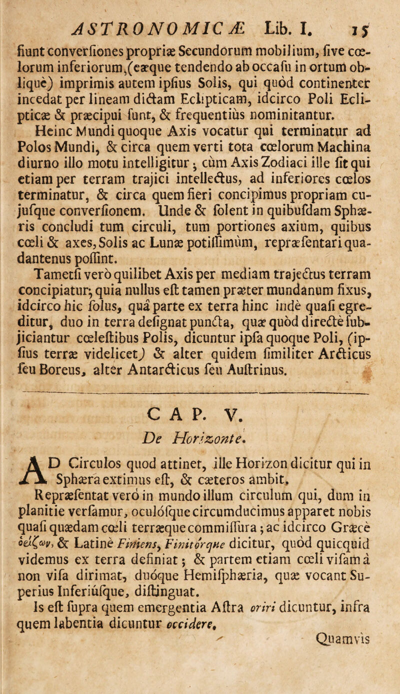 fiunt converfiones propriae Secundorum mobilium, five coe¬ lorum inferiorum,(eaeque tendendo ab occafu in ortum ob* lique) imprimis autem ipiius Solis, qui quod continenter incedat per lineam didam Eclipticam, idcirco Poli Ecli¬ pticae & praecipui funt, & frequentius nominitantur. Heinc Mundi quoque Axis vocatur qui terminatur ad Polos Mundi, & circa quem verti tota coelorum Machina diurno illo motu intelligitur } cum Axis Zodiaci ille lit qui etiam per terram trajici intelledus, ad inferiores coelos terminatur, & circa quem fieri concipimus propriam cu- jufque converfionem. Unde & folent in quibufdam Sphae¬ ris concludi tum circuli, tum portiones axium, quibus coeli & axes, Solis ac Lunae potilfimiim, repraefentariqua- dantenus poflint. Tametfi vero quilibet Axis per mediam trajedus terram concipiatur^ quia nullus eft tamen prseter mundanum fixus, idcirco hic folus, qua parte ex terra hinc inde quali egre¬ ditur, duo in terra defignat punda, quae quod diredefub- jiciantur cceleftibus Polis, dicuntur ipfa quoque Poli, (ip- fius terne videlicetJ & alter quidem fimiliter Ardicus feu Boreus, alter Antardicus feu Auftrinus. CAP, V. De Horizonte. AD Circulos quod attinet, ille Horizon dicitur qui in Sphaera extimus eft, & caeteros ambit, Repraefentat vero in mundo illum circulum qui, dum in planitie verfamur, oculofquecircumdiicimus apparet nobis quali quaedam coeli terraeque commillura; ac idcirco Graece & Latine Finiens, Finitorqne dicitur, quod quicquid videmus ex terra definiat; & partem etiam cceli vifama non vifa dirimat, duoque Hemifphseria, quae vocant Su¬ perius Inferiulque, diftinguat. Is eft fupra quem emergentia Aftra oriri dicuntur, infra quem labentia dicuntur occideret ^ - Quamvis