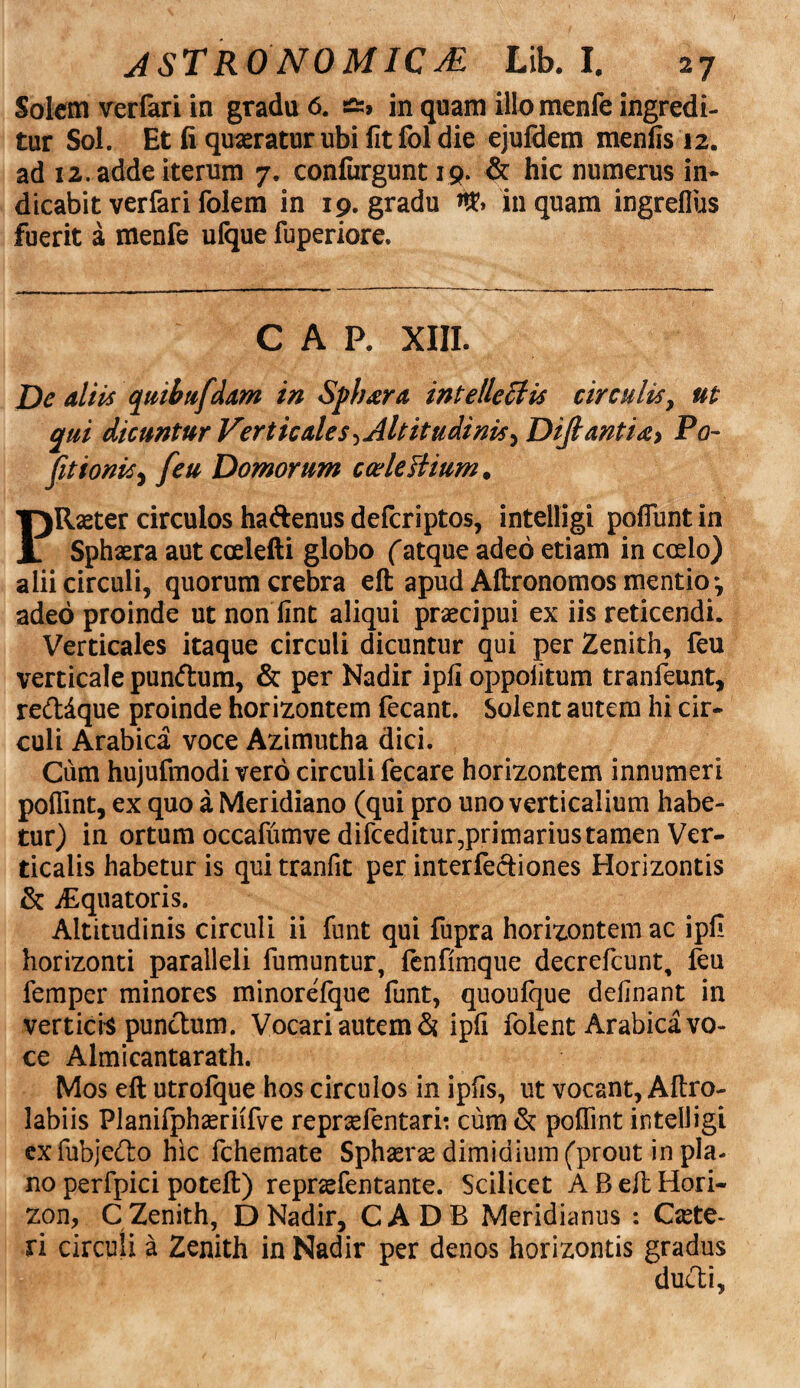 Solem verfari in gradu 6. in quam illomenfe ingredi¬ tur Sol. Et fi quaeratur ubi fit fol die ejufdem menfis 12. ad 12. adde iterum 7. confurgunt 19. & hic numerus in* dicabit verfari folem in 19. gradu inquam ingreflus fuerit a menfe ufque fuperiore. C A P. XIII. Dc aliis quibufdam in Spbara intellectis circulis, ut qui dicuntur Verticales Altitudinis ^ Difiantidy Po- fitionis, [eu Domorum ccelesitum. P Raster circulos haftenus deferiptos, intelligi poflunt in Sphaera aut ccelefti globo (atque adeo etiam in ccelo) alii circuli, quorum crebra eft apud Aftronomos mentio-, adeo proinde ut non fint aliqui praecipui ex iis reticendi. Verticales itaque circuli dicuntur qui per Zenith, feu verticale pumftum, & per Nadir ipfi oppolitum tranfeunt, reddque proinde horizontem fecant. Solent autem hi cir¬ culi Arabica voce Azimutha dici. Cum hujufmodi vero circuli fecare horizontem innumeri poflint, ex quo a Meridiano (qui pro uno verticalium habe¬ tur) in ortum occafumve difceditur,primarius tamen Ver¬ ticalis habetur is quitranfit per interfectiones Horizontis & iEquatoris. Altitudinis circuli ii funt qui fupra horizontem ac ipfi horizonti paralleli fumuntur, fenfimque decrefcunt, feu femper minores minorefque funt, quoufque delinant in verticis punctum. Vocari autem & ipfi folent Arabica vo¬ ce Almicantarath. Mos eft utrofque hos circulos in ipfis, ut vocant, Aftro- labiis Planifphzeriifve repraefentari: cum & poflint intelligi exfubjecfto hic fchemate Sphaerae dimidium (prout in pla¬ no perfpici poteft) repraefentante. Scilicet A B eft Hori¬ zon, C Zenith, D Nadir, CADB Meridianus : Caute¬ ri circuli a Zenith in Nadir per denos horizontis gradus ducti,