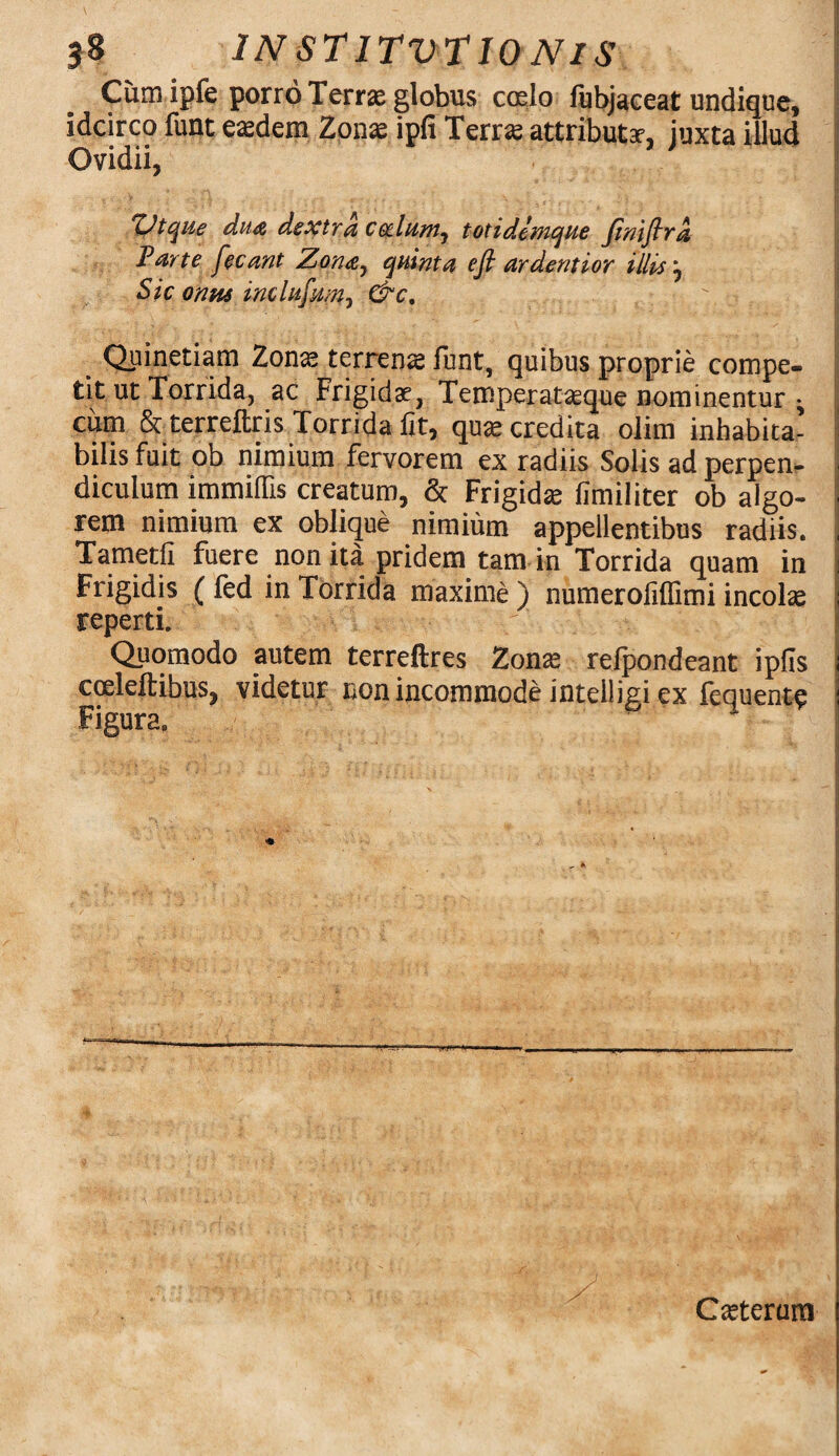 Cum ipfe porro Terrae globus codo fubjaeeat undique, idcirco funt eaedem Zonae ipfi Terrae attributae, juxta illud Ovidii, Zdtque dua dextra cedunt, tot i denique Jinijlra Parte fecant Zona^ quinta efi ardentior illis j Sic onus inclufum, &c. m Quinetiam Zonas terrens funt, quibus proprie compe- j tit ut Torrida, ac Frigidae, Temperataeque nominentur • i cum & terreftris Torrida fit, quas credita olim inhabita- bilis fuit ob nimium fervorem ex radiis Solis ad perpen¬ diculum immittis creatum, & Frigidas fimiliter ob algo- ■ rem nimium ex oblique nimium appellentibus radiis. , Tametfi fuere non ita pridem tam in Torrida quam in i Frigidis ( fed in Torrida maxime ) numerofiflimi incola reperti. Quomodo autem terreftres Zonas relpondeant ipfis ; eceleftibus, videtur non incommode intelligi ex fequent$ i Figura. Casterum