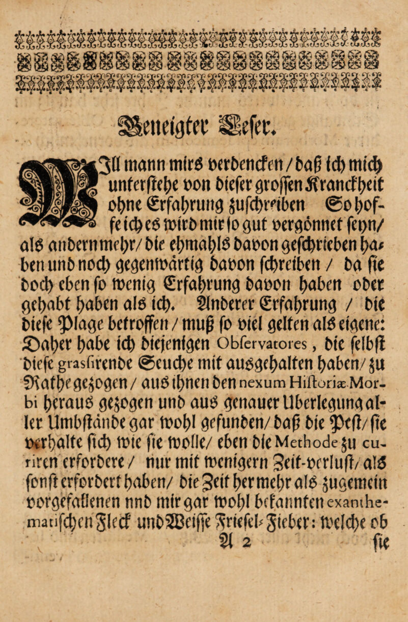 ;ß mann mir$ oerbencfett/ba0 fd) mich unferffe^e oon biefer groffen tfrancf {>cit ohne Erfahrung ^ufchmben ®o hof- fe 10 eo mirb mir f o gut oergonnet fei>n/ aB anbernmehr/bie ehmahis baoon geschrieben ha* ben unb nod) gegenwärtig baoon fchreiben / ba fte bod) eben fo wenig €rfahrung bauen haben ober gehabt haben alö ich« 5lnberer Erfahrung / bte biefe 9>lage betroffen / muß fo oiel gelten al$ eigene: £)aher habe ich biejenfgen obfervacores, bfc felbft biefe grasfirenbe (Seuche mit auogehalfen haben/ju fKathege^ogen / auö ihnen ben nexum HiftorkMor- bi heraus gezogen unb aus genauer Überlegung al¬ ler Umbftänbe gar toohl gefunben/baß bte $ctf/fte oerbalte fich mie fie ftjoflc/ eben bie Methode §u cu~ riren erforbere / nur mit wenigem 3eit-oerluft/ a!$ fenfterforberthaben/ bie Seither mehr als jugemetn oorgefallenen nnb mir gar wohl bekannten exawhe- matifchenSlecf unSSBeifie Sriefeb Sieber: Welche ob