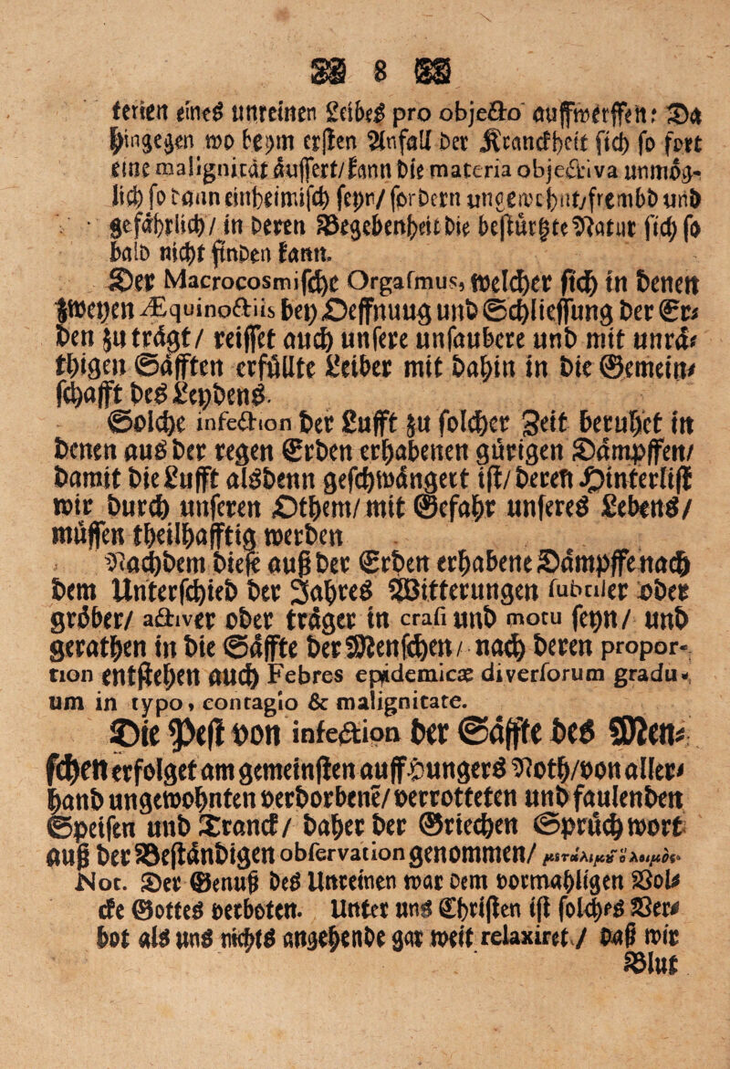 fetten eines unreinen 2ctM pro obje&o auffreerffett; Sn bingegentno fces>tn crjten Unfall Der ^cancf^ctt ftd) fo fott eine maügnicai auffert/fann Die materia objectiva utimoi]- Iid)fo tönn einbiittufd) fepn/ forDcrn ungerocbnt/fitinbb unt> ' gefährlich/in Deren ^egebm^itDie bejt«r|te^arur ftd^fn kio nicht ftnDen fann. Sei? Macrocosmifdje Orgafmus, welcher ftd) tn beneit Ituctjm ^Equinoftits bep£)effnuug unb ©chlieffung Der (irr* Den jutrügt/ reiffet au<|> unfere unfaubere unb mit unrüf thigen ©afften erfüllte Leiber mit bahin in bie@emein* fd)afft bcg gepbenb ©olcbe infea-ion ber gafft ja folget Seit beruhet iit Denen auöDer regen €rDen erhabenen gütigen SDümpffen/ Damit Diegufft alöDentt gefchwüngert iff / beceft J£>interlifl wir burcb unfcren £)tbem/ mit ©efahr unfereö gebenö/ müjfen tbeüböfftigwerben tftacbbem biefe au§ ber (Erben erhabene Sampffenach Dem Unterfcbieb ber Satyrn ^Bitterungen fubnier ober gröber/ adiver ober trüget in crafi unb tnocu fepn/ unb geraden in bie ©affte ber SJMt (eben/naefy beten Propor¬ tion entgehen auch Febres ep^idemicse divertorum gradu« um in typo* contaglo & malignitate. JDie 9>efl t>on infeaion brr ©äffte bcö SRcit« f$en erfolget am gemeinten auff ^ungerö ^oth/oon aller« hanb ungewohnten oerbor bene/»er rotteten unbfaulenbett ©peifen unb XrancE/ baher ber ©riechen ©prücbwort auf? ber Söeftünbigen obfervaeion genommen/ pSTUÄipit o Auy.0%* Not. Set ®enwjj Deö Unreinen n>ar Dem t>ocm«hligen 2JoU cfe ©ottes oerboten. Unter uns? Triften ift {oltyß Ser« bot «1$ ans nichts entgehe nbe gar weit relaxirety faß wir SÖlttf