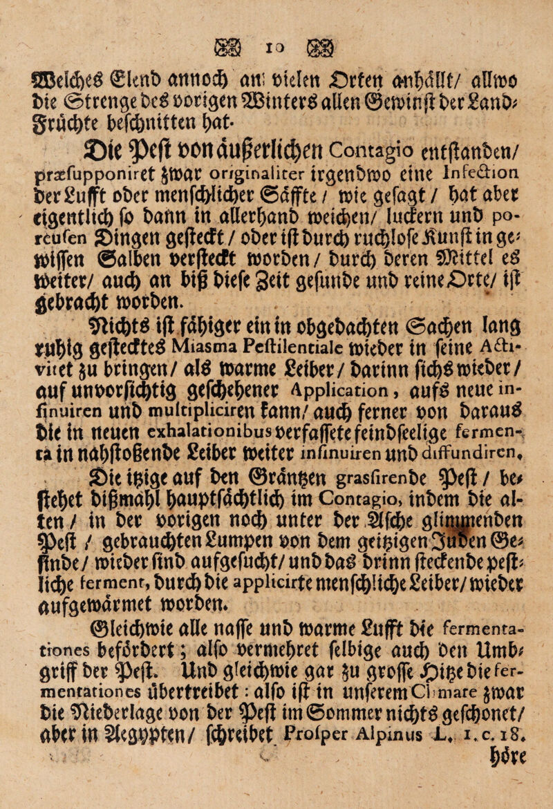 SBelebeö €lenb annod) am Dielen «Ocfcit anbdllf/ allwo bie ©trenge beg »origen SEBinterö allen ©ewinjt ber Sanb# grüßte befcpnttten f>at- SDtt $)ejl POnaußetltdKtt Contagio entfianben/ prsefupponiret JWar originaliter irgenbWO eine Infeöion 6er Sufft ober menfd)lid)er ©dffte / wiegefagt/ ^ataber eigentlich fo bann in aöerbanb weiten/ ludern unb po- reufen SDingen gefiecft / ober ifi burd) ru<3>Iofe J?unfi in ge< Wiffen ©alben »erfiedt worben / burd) beren SÄittel ed Weiter/ and) an biß biefe Seit gefunbe unb retne£>rte/ ifi gebracht worben. 9lid)t$ ifi fähiger ein in obgebachten (Sachen lang mbig gejiedteS Miasma Pcftilenciaic wkber in feine A£h- vitet ju bringen/ al$ warme Seiber / barinn ftd)$wt«ber/ auf un»orftd)tig gefabener Application, aufs neue in- f^nuiren unb multipliciren fann/ auch ferner »on barauä bie in neuen exhalationibus »erfaffete fetnbfcelige fermen- tain nabfioienbe Seiber weiter ihfinuiren unb atffundircn, SDie i$ige auf ben ©rangen grasfirenbe §)efi / be* flehet bißmdbl l)Auptf4d)tlid) im Contagio, inbem bte al¬ ten / in ber »origen noch unter ber .fäfdje glimmenben 5J}efi / gebrauchten Surnpen »on bem geizigen 3uoen ©e* flnbe/ wieberfinb aufgefud)t/unbbag brinn fiedenbe pefi* liehe ferment, burd) bte appiicirte menfd)!id)e Seiber/ wieber gufgewarmet worben* ©leichwie alle najfe unb warme Sufft bte fermenta- ttones befürbert; alfo »ermebret felbige auch beit Umb# griff ber $)eji. Unb gleichwie gar $u örofle Jpt^e bte fer_ mentationes übertreibet; alfo ifi in unferemCbmare jwar bie !flieberlage »on ber |>efi im ©ommer nichts gefcbonet/ aber in Slegpptcn/ fcbreibet Proiper Aipmus L, i. c. 18. bbre