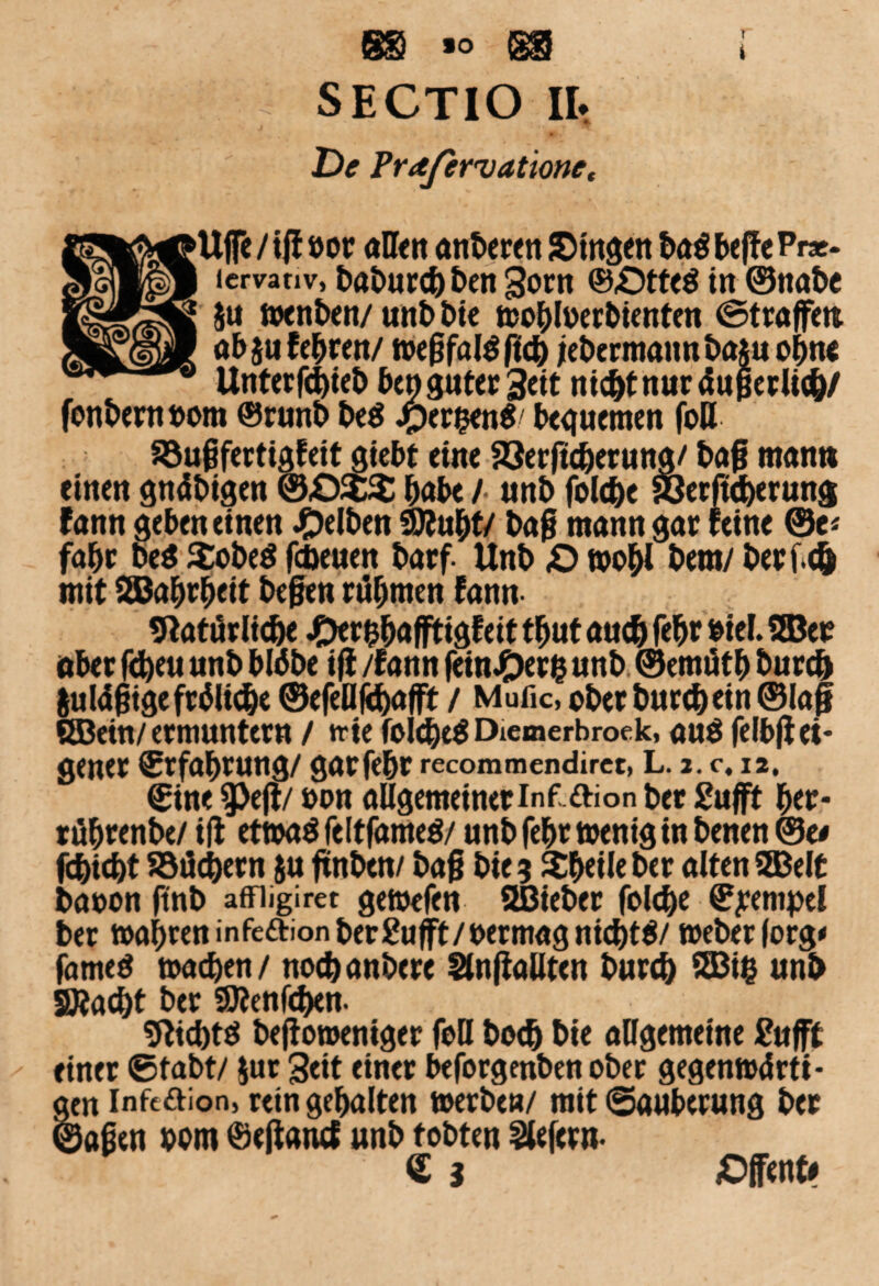 gg »o gg SECTIO II. De Frafervationet i ’Uffe /iflöor allen anberen Singen ba$ beffe Pr*- lervativ, t>at>urd^ beit gorn ©£)tte$ in ©nabe g $u wenben/unbbte wobfoerbienten ©trafen ab jufebren/ Wegfall fieb jebermannbaju ohne Unterfdgeb ben guter Seit nicbtnuräugerlicb/ fonberttbom ®runb be$ jper&en«/ bequemen foU Söugfertigfeit giebt eine 53erftcberung/ bag man» einen gnäbigen &£)$% habe / «nb fold)e Söerfuberung fann geben einen gelben 9Äubt/ bag mann gar feine ©c* fahr beö SobeS fcbeuen barf. Unb <0 wobl bem/ berf.eö mit SBabrbeit begen rühmen fann 9* atürlidje JDer&bafftigfeit tbut auch febt biel. ©er aber fcfyeu unb btöbe iff /fann (einOerfc unb ©emfitb burcö $u tägige fräliebe ©efeUfcbafft / Mufic, ober burebein ©lag ©ein/ermuntern / trtc foicbeS Diemerbroek, au$ felbgei¬ gener Erfahrung/ garfebr recommendirct, L. 2. c. i2, ©ine $Peff/ oon allgemeiner inf ftion ber £ufff ber- rübrenbe/ ift etwas feltfameö/ unb febr wenig in benen ©e< fd}id)t ajdcbern ju ftnbett/ bag bie 5 Xbeileber alten ©eit baoon gnb affiigiret gewefen SBieber folcbe Tempel ber wahren infeftionberEufft/permagnicbtS/ Weber |org< fameö wacben/ notbanbere Slnffallten burcb $83i£ unb SÄacbt ber 9)?enf<ben. «fticbts befomeniger foll boeb bie allgemeine £ufft einer ©tabt/ Jur Seit einer beforgenben ober gegenwärti¬ gen inft&ion, rein gebalten werbe«/ mit ©auberung ber ©agen porn ©effancf unb tobten liefern- € i Offene»