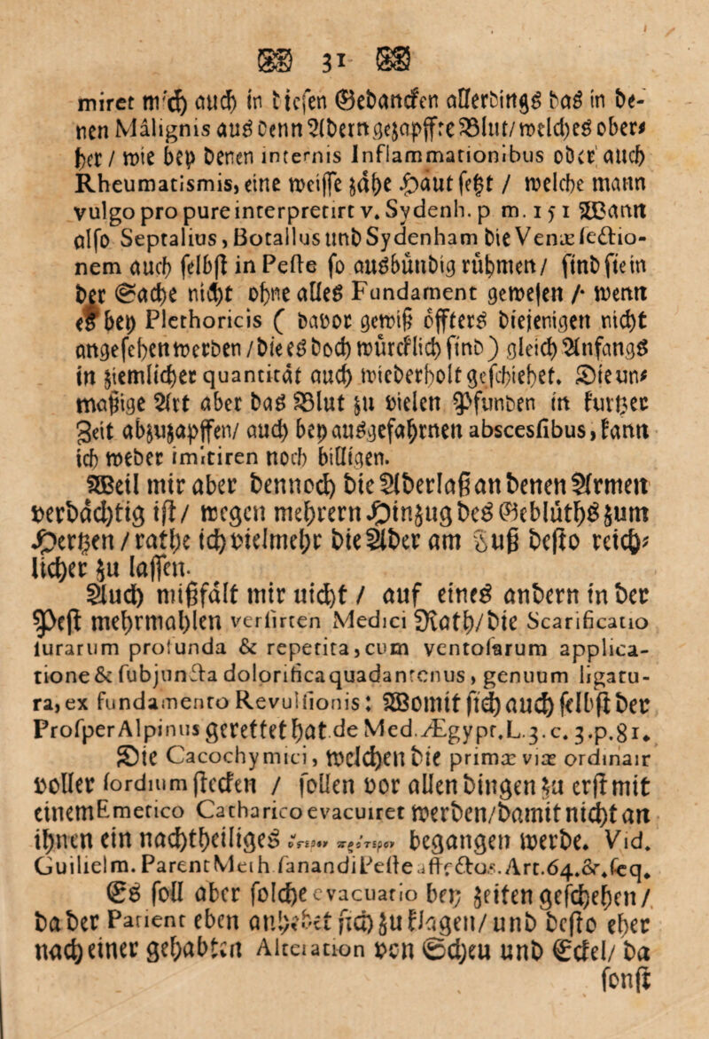 31 $8 mirct nr’ch aud) in tiefen (Behänden aHerfcingg baö in De¬ nen Mälignis auö Denn tjcjapffrc S33Im/tt*dd)eö ober# fxr / wie bep Denen mternis lnflammationibus ober OUcI) Rheumatismisjeine weiffe jdf)e ^)nutfe|t / welche mann vulgo pro pureinterpretirtv. Sydenh. p m. 151 SEßcmit alfo Septalius > ßotallus tmbSydenham Die Venaele&io- nem auch felb|l in Pelle fo audbünbig rühmen/ ftnbftein Der Sache nid)t ohne alles Fundament gewe|en /• wetttt et bet) Plethoricis ( banor gcwt§ öftere biejenigen nicht cmgefeben werben / Die eS bod) witrcflid) ftnb) gleich Anfangs in jtemlicbet quantitäi auch wicberboitgefcbieher. SMeun* mollige 2(rt ober Dag 58lut &u Dielen ^funben in furijec geit objujopffen/ auch bet) auSgefahrnen abscesfibus, tamt ich weber imiciren noch billigen. fffieil mir aber bennocf) bieCHberlaßanbenenSHrmen »erbdchtig ifl/ wegen mehrern#tn5ugbcg(Beblütf)$Sum fernen / rathe ich vielmehr bie^ber am Sufi be|to reich* liehet $u laßen. §lud) mißfall mir uicf)f / auf eines anbern in ber $Pefl mehrmal)len veriirten Medici Svath/bie Scarificatio lurarum prolunda & repetita}cum yentolarum applica- tione& fubjunfla dolorificaquadanrcnus, genuum ligatu- ra,ex fundainenro Revuliionis: 2Bomitftchauchf<ll'fibet ProfperAlpintis gerettet h>C»t de Med./Egypr.L.g.c, g.p.gi. 5)ie Cacochy nnci, Welchen bie prima: via: ordinair »oller lordmmffccfen / foüen »or allen biitgen$u erftmit eittemEmetico Catharicoevacuiret werben/bamitniebtan ihnen ein nachteilige TTgerspct begangen werbe* Vid. Guilielm.ParentMeih ranandiPetteaflrfto.?.Art.64.&\feq„ (S$ foü aber fiölcfyecvacuario bep Jfitengefdhehen/ baber Panent eben anhehetfiä)jufJageit/unb beffo eher nach einer gehabten Aitaation »cn Scheu unb €cfel/ ba ' ’ > fonjt