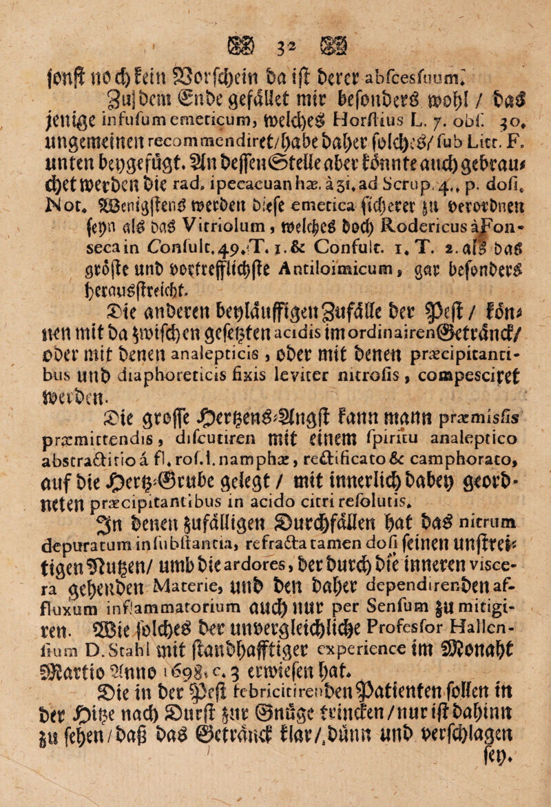I: fonji tiod)fd!t föcrfcfjetit ba ifi: £>crct abfcesfuum» Sujbcrn €nbe gefallet mir befenberö wold / baS jülißC infufumemecicum, tt>eld)eSi Horrtius L. j. obfi. 30, ungemeinen recommcndiret/babe baber feid>eö/ fub Litt. F. unten bepgefügt. Sin bejfen©teüe aber könnte and) gebtau* ^et werben bie rad, ipeeacuanhae. ä31,ad Scrup, ^,, p. dofi, Not. Sßenisjtenö »etöen biefe emetica fiebern |!t »erot’bnm (epn aiö OaS Vitriolum, mdc^eS boep RodericusäJFon- secain Coniuic,49.T. i.& Confult. i.T. i.aff baeS grojle «nt» »edrep^fte Antiloimicum, gar befenber$ bercuig(trdcf)f. 5Die anberen be^WnfftgenSufdÖe ber $>clf / fän* neu mit ba Zmtfcben gefegten acidis imordinairen©etränd/ übet’ mit benetl analepdcis , ober mit benen precipitand- bus «nb diaphoreticis fixis leviter mtrofis > conspesciret Werben- 2»te große J^er^enö«Stngjt fann mann pratmlsfis prarraictendis, difeudren mit einem fpiruu analeptico abstraftitioa fl.rofii.nampha:, reftificato&c camphoraco, auf bie ^)er^®rttbe gelegt / mit innerlich habet) georb * UCten pracipitantibus in acido citri refoluds. ^n benen Zufälligen JDurebfällen bat ba£ nitrura depuratum infubftanda, refrafta tarnen dofi feinen Unffred tigen Saugen/ urnb bie ardores, ber butd) bie inneren visce- ra gebeuben Materie, U«b beit baber dependirenbenaf- fluxum infiammatorium and) Itttr per Senfutn jumitigi- ren. S33te jo!d)e£ ber unoetgleioblidje Profesfor Hallen- fium D.Stahl mit (tanbbafftiger experiencetm SÖJonabt SJJartto 2intto »69 g, c. 5 ernnefen bat. SMe in ber -prfl fcbricitirenbenPatienten fblfett in ber nad) Surft zur @nüge trinden/nuriftbabinn Z» feben/baß baö ©ctränd flar/.bunn unb berfcblagen