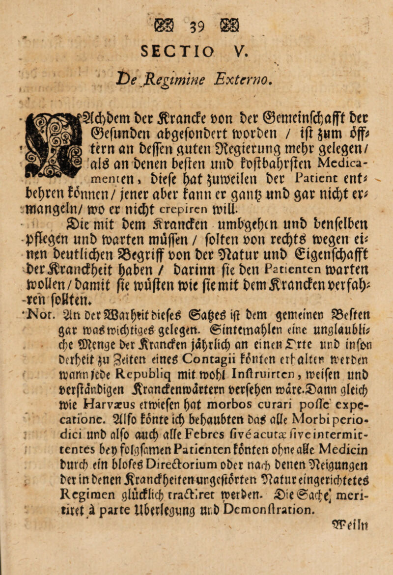 SECTIO V. De ß-egimine Externo. §(d)bem ber Ärancfe »on ber ©emeinfcbafff 6« ©efunben abgefonbert worben / ifi Jwm tfff* fern an beffen fluten Regierung mehr gelegen/ al$ an benen besten unb foftbabrflen Mcdica- memen. btefe bat Zuweilen ber Patient ent# » besten können / jener aber fann er gan£ unb gar nicht er# • mangeln/ wo er nicht crepiren n?tU- £)ie mit bem sfrancfen umbgehcn unb benfelben -pflegen unb märten muffen / folten »on red)tö wegen ei# ntn beutlicben begriff oon ber Sftatur unb €igenfci)flfft ber Jürancf beit haben / barinn fit ben Patienten warten Woüen/bamif fit wuflen wie ftemit bem^rancfenioerfab# •feh feilten. •Nor. 2ln OerSBcufjtitbiefeg ©a^eg ijt bem gemeinen SSeffen gar waSmiebtigeö gelegen. ©intemablen eine uttglaubK* cbe Stenge bet jfrancfen jährlich an einen ,Trte unb infwi bcrbeit ju Seiten etneö Contagii Kufen erb alten tvetben mann lebe Republiq mitmobi Infiruirten, meifen tmb »erfta'nbigen Jlrancfenroartern »etfeben wäre.Sann gleich ftie Harvaeus entliefen bat morbos curari poflc expe- catione. Sflfo tonte icb bebaubten bag aüe Morbiperio- dici unb alfo auch affeFebrcs fiveacuta; liveintermit- tentes bet) folgfemten Patienten tonten of>ne alle Medicin bureb ein blofeöDireftoriumobct nar{> benen Neigungen berinbenen^ranefbeifenungeftorfen 9?afttr eingerichtetes Regimen glücflicb tra&iret werben. 5Me@ac£el meri- tuet i parte llbetlegung ttr.b Dcmonftration. weiln
