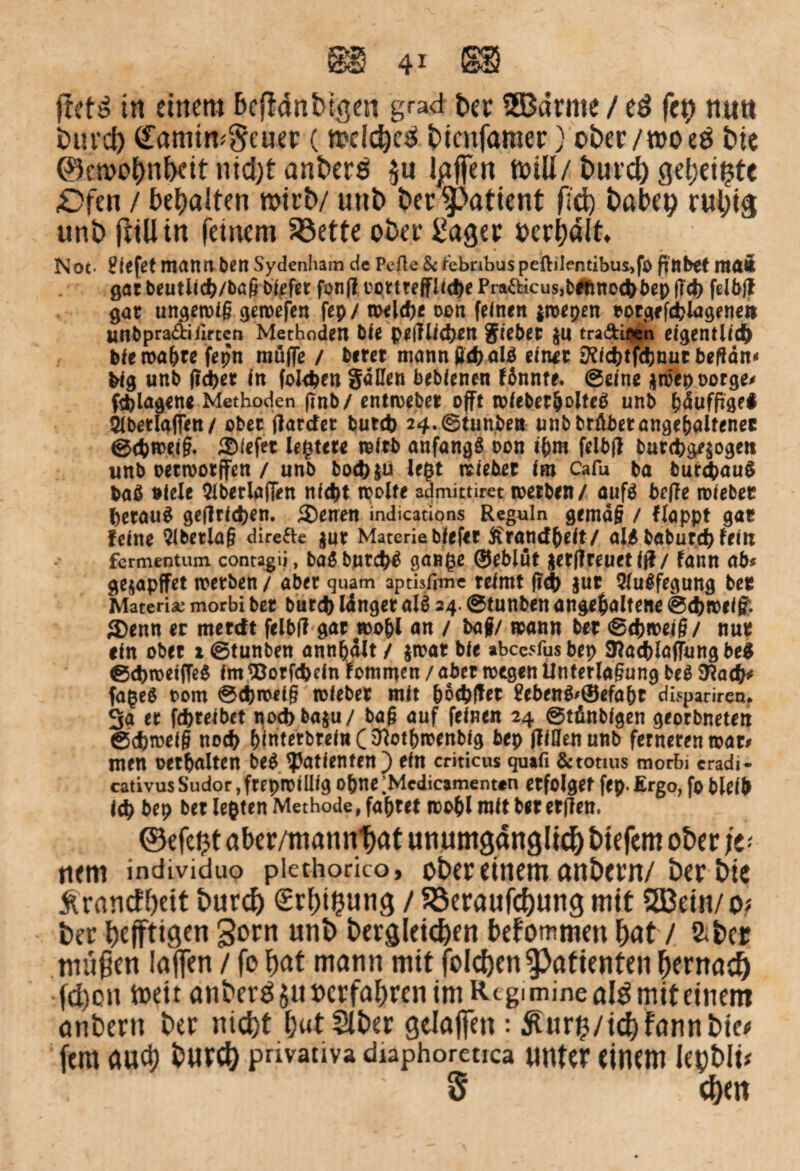 jretd in einem bcfMnbtgen grad ber SSBdrme / ed feh nun bui’cl) (£amtm§euer (melcbeS bicnfamer) ober/moeö bie ©ctoobnbctt nicht anberd $u Igffen ftnli/burcb gebeizte £>fen / bebalten wirb/ unb ber $>atient (ich babep ruhig unb (tili in feinem 33ette ober £ager »credit. Not. liefet mattMbCtl Sydenham de Pefte 8rfebnbuspeftile*ntibus,fo fittbtt matt gar beutUc^/ba&öiefrt fon(I üortreffUdje Pra&icus,t>#fmochl>ep f?ch felöjt gar ungewiß gewefen fep/ weld>c oen feinen jwepen rotgefchlagenett unbpraäifirten Methoden öle geglichen Sieber $U tra&iöen eigentlich blewa&refepn muffe / öerer mann geh alß einet jKichtfdjnut begann big unb (icper in folgen Saßen beblenen fbnnte, (Seine $röep oorge« fthlagene Methoden (Tnb/ entweber offt wfeber&oltcß unb bäufftgei 5lbetlaffen/ ober flardet butch 24.©tunben unbbräbetangebaltener ©<hweiß. tiefer ledere wftb anfangß t>on t&m felbfl butchge$ogen unb oetwotffen / unb boch$ü legt triebet Iro Cafu ba bur&auß baß »leie QlberlajTen nicht weite admittiret werben/ aufß befle wiebec fcetauß getfrlchen. ®enen indications Reguln gemäß / floppt gar feine Qlberlag direfte jur Materie biefer ftrandbeit/ alß baburch feiti fermentum contagij, baß bntchß gange ®ebiüt gerffreuet ff?/ fann ab« gejapffet werben / aber quam aptisfime reimt fi<h $ur 5lußfegung ber Materia* morbi ber butch länger alß 24. ©tunben ungehaltene ©chwelff. ®enn er merdt felbg gar wohl an / baf/ wann ber ©chweiß/ nur ein ober 2 ©tunben annbält / $wat ble abcC5iusbep SHacblaffungbeß ©d>wetfTeß im <8orf<heln fommen / aber wegen Unterlagung beß SRach* fageß rom ©cbwetß wfebet mit boebfter £ebenß>®efabt dispariren. 3a er fchreibet nod)baju/ baß auf feinen 24 ©tühtblgen georbneten ©cbweiß noch hinterbreinC^othwenbig bep flißenunb ferneren war« men ©erhalten beß ^Patienten ) ein criticus quifi &tonus morbi cradi- cativus Sudor, frepwlülg Optte ’Mcdicamenttn erfolget fep. Ergo, fo bleib Ich bep ber legten Methode, faxtet wohl mit ber ergen, ©efe^t aber/manntat unumgänglich tiefem ober je- tiem individuo piethorico, ober einem anbern/ ber bie ^ranefbeit burd) <£r()i£ung / Söeraufcbung mit SBein/ sh ber befftigen 3orn unb begleichen bekommen bat / aber tnußen laffen / fo bat mann mit folcben Patienten bemad) fd)on toett anber^äuocrfabrenimR-tginiinealdmiteinem anberu ber nicht b«tSlber gelaffen : ^ur^/icb fann bie* fern auch burcb pnvativa diaphoreuca unter einem lepbli* ' 5 ebt«