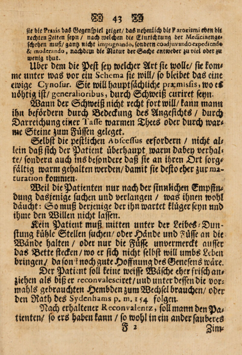 fit bfe Praxis ba$ ©tgenfpid zeiget/ titfemlitfe bie P arorismi efeett bft recfeten geitett fepn / nad> melden bie (Eftufcfetung bet Medicmeitgc# ((feeren !UU§/gün() Riefet impugnando,fonbetRcoadjuvandocxpediend« & moiicrp.ndo f juufebesii bie Statut bet@<ufee eittroebet ja oiei obetju wenig tbut. Über Dem bie ^eft feg weiter Set fte u>oUe/ fte fom* me unter wa« »or ein Schema fje will/ fo bleibet ba« eine ewige Cynofur. ©ie »iß hauptfäc&liche pr^misfis, wo c* listig ifl/ generalioribus, bureb ©ehweiß curiret (egn- ^ßamt her ©cötneifj nicht recht fort will/farin «tarnt ibn beförberu burch ©ebeefung be« Sngeftcht« / burch Sarretchung einer Taffe warmen S£l>ee« ober bureb war* me ©teine $um güffen geleget ©elbft bie peftüdjen Abfceflus etforberu / nicht ah fein baß ft<h ber Patient überhaupt warm babeg »erhal« te/ fonbern auch tn«befonbere baß ße an ihren £>rt forg* faltig warm gehalten werben/bamit fte beßoeher $ur nu- curanon fommen- SBeil bie Patienten nur nad) ber futnHcbeu €mpftm bung ba«)enige fachen unb »erlangen / wa« ihnen wohl bäuebt: @omuß berjettige ber ih« wartet flögetfetjn unb ihme ben aßillen nicht laffen. Äein Patient muß mitten unter ber Selbe«-'Sun- fiung fühle ©teilen fuchett/ ober Jpönbe unb £öf[e an bie 2Bänbe halten / ober nur bie Suffe unoermereft auffer ba« $$ette ßeefen/wo er ß<h nicht felbft will umb« geben bringen/ ba fon f noch gute Hoffnung be« 0euefen« Ware. Ser $>aticnt feil feine weiße SBafche eher frifd) an* Jieben al« biß er rcconvalesciret/uub unterbeffettbie »ors mahl« gebrauchten J£)embben jum 5ße<hfel brauchen/ ober ben Ülath be« Sydcnhams p. m. r 74 fo gen- 7Ja<h erhaltener Reconvalcntz, foH manu ben $>a* tienten/ fo er« haben fann / fo wohl in ein anberfaubere« S * Sitm
