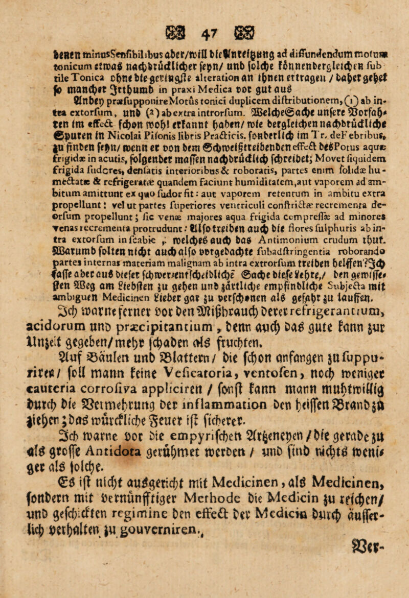 teHfIttnmusSennbilibusaber/ttinbkWnWfßöttgad diffundendumtriofuw tonicum ctroaö nacb&tütf lieber fepn/ unb Joldjc fdnnenfecrßlcicfctH fub tile Tonica ebne bie gering^e ilterationön l^tien eWögeii / ba^rr gebet fo mand^Jt 3ttfcumb in praxi Medica tot gut 0U$ ÖltlbCt) prafupponireMotus tonici dupiicemdiftributionem,(j) ab in* tra cxtorfum, uttb £0 ab extra introrfum. ^l(be©a<bc unfere *Öorfö()* tcn im «ffe& fd)on roof)l ctfannt (jabm/ rote bergleicbw nad>btüdlicf>e ©puren ftt Nicolai Pilonis libris Pra&icis. foRbetllcfc ini Tr, deFebribuS» |u ftnben fepn/ n>cmt er non bem ©cbroeigtreibenbenefFcft be$Potus aquac frigidae in acutis, folgenbet tRöffen na<t)brütf liefe febreibeti Movet liquidem frigida fuderes» denlatis interioribus& roboratis, partes emm folidoehu- me&at* & refrigeratie quandem faciunt humidkatem^aut vaporem ad am- bitum amittunt ex qua fudor fit: aut vaporem retenrum in ambitu extra propellunt: velut partes fuperiores veiuriculi conftri&fe recremenra de- ©rfum propellunt; fic vense majores aqua frigida Ccmpreflas ad minores ▼enas rccrementa protrudunt: tllfo tWtbin UU(fe bie flores fulphuris ab in- tra extorfum infeabie ,1 n>elcfee£ öUtfe böO Antimonium crudum t^Uf. SBurumb folten ni(fet aueb alfo OOtgebacfete fubadftringentia roborando partes internas materiam rnalignam ab intra extrorfum treiben belffen'?34> faffeabecöuS btefet fc^n>ftxentT4)etbUct>c ©aefee biefetfe&te,/ ben getrifTe# ffen 5Beg om fiebtfen $u geben unb |ättitd;e empftnblkbe Subje&a mit ambiguen Medicinen lieber gar $u oeefefetnen al$ gefaben iauffai, Sei? warnt ferner eoc Öen ®?i(5brauct) Derer refrigerantfum, acidorum unö prxcipitantium»Denn and) Das gute fann $ur llnjeit gegeben/mel)e jc^aDen als fruchten. 2luf Paulen unb Sölattern/ bie fdjon anfangen jufuppu* rirer / feil mann feine Veficatoria, ventofen, nod) weniger cauteria corrofiva appliciren / fonft fatttt mann mubttriälg bmcb bie S3etmebruttg bet Inflammation Den twfft1rt SSranD$0 liefen ; bas würcf liebe Seuer iß fieberet 2icb warne öot Die empyrifebett 5lr^enepen/bie gembeju «iS große Antidota geatmet werben / unb fint> nid)ts weni* get als jolcfje. £S iß nicljt auSgericfjt mit Medicinen, alö Medicinen> fottbern mit Dernünfftiger Methode bie Medicin ju reichen/ unb gefeb eften regimine ben effeä: ber Medicin bnte^ äußer- lieb bettelten ju gouverniren., 83«-