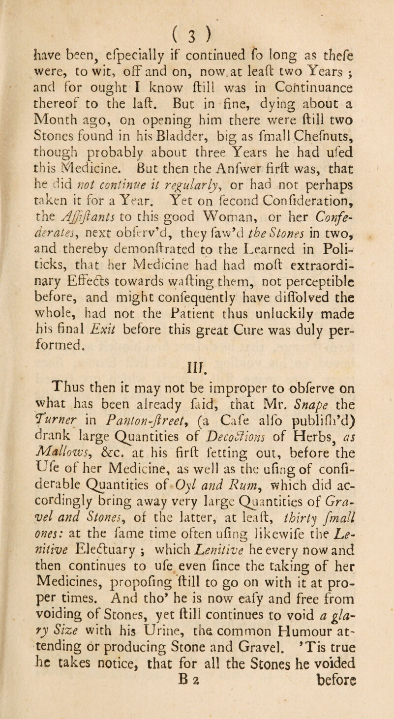 have been, efpecially if continued fo long as thefe were, to wit, off and on, now. at lead two Years ; and for ought I know (till was in Continuance thereof to the lad. But in fine, dying about a Month ago, on opening him there were dill two Stones found in his Bladder, bigas final 1 Chefnuts, though probably about three Years he had ufed this Medicine. But then the Anfwer fird was, that he did not continue it regularly, or had not perhaps taken it for a Year. Yet on fecond Confideration, the AJpft ants to this good Woman, or her Confe¬ derates, next obfirv’d, they faw’d the Stones in two, and thereby demondrated to the Learned in Poli¬ ticks, that her Medicine had had mod extraordi¬ nary Efiedls towards wading them, not perceptible before, and might confequently have diffolved the whole, had not the Patient thus unluckily made his final Exit before this great Cure was duly per¬ formed. Ilf. Thus then it may not be improper to obferve on what has been already faid, that Mr. Snaps the Turner in Panton-ftreet, (a Cafe alfo publifh’d) drank large Quantities of Decoblions of Herbs, as Mallows, &c. at his fird letting out, before the Lie of her Medicine, as well as the ufing of confi- derable Quantities of Oyl and Rum, which did ac¬ cordingly bring away very large Quantities of Gra- vel and Stones, of the latter, at lead, thirty f,mall ones: at the fame time often ufing likewife the Le¬ nitive Eledtuary ; which Lenitive he every now and then continues to ufe even fince the taking of her Medicines, propofing dill to go on with it at pro¬ per times. And tho* he is now ealy and free from voiding of Stones, yet ftill continues to void a glai¬ ry Size with his Urine, the common Humour at¬ tending or producing Stone and Gravel. *Tis true he takes notice, that for all the Stones he voided B 2 before