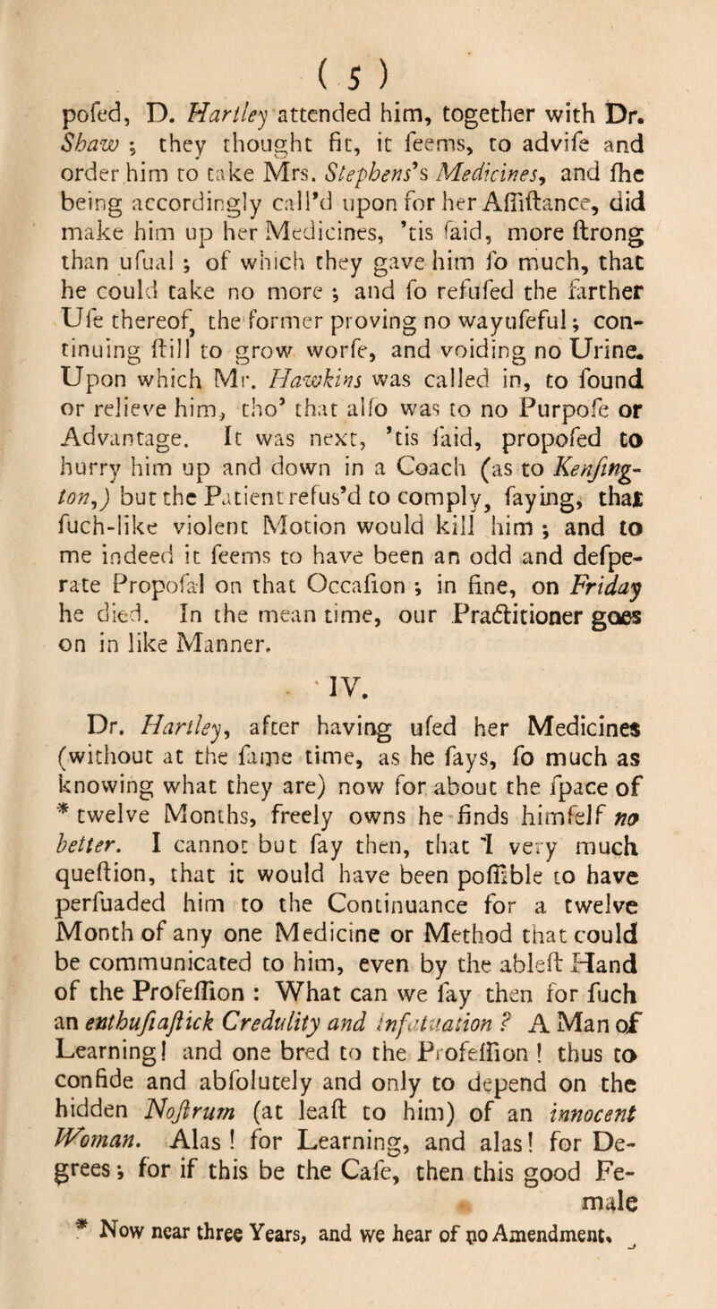 pofed, D. Hartley attended him, together with Dr. Shaw *? they thought fit, it feems, to advife and order him to take Mrs. Stephens's Medicines, and fhe being accordingly call’d upon for her Afliftance, did make him up her Medicines, ’tis raid, more ftrong than ufual ; of which they gave him fo much, that he could take no more *, and fo refufed the farther Ufe thereof the former proving no wayufefui; con¬ tinuing dill to grow worfe, and voiding no Urine. Upon which Mr. Hawkins was called in, to found or relieve him, tho* that alfo was to no Purpofe or Advantage. It was next, ’tis laid, propofed to hurry him up and down in a Coach (as to Kenfing- ton,) but the Patient refus’d to comply, faying, that fuch-like violent Motion would kill him ; and to me indeed it feems to have been an odd and defpe- rate Propofal on that Occafion *, in fine, on Friday he died. In the mean time, our Practitioner goes on in like Manner. * ' IV. Dr. Hartley, after having ufed her Medicines (without at the dime time, as he fays, fo much as knowing what they are) now for about the fpace of * twelve Months, freely owns he finds himfclf no better. I cannot but fay then, that 1 very much qoefiion, that it would have been poffible to have perfuaded him to the Continuance for a twelve Month of any one Medicine or Method that could be communicated to him, even by the ableftHand of the Profeflion : What can we fay then for fuch an enthufiaftick Credulity and infatuation ? A Man of Learning! and one bred to the Profeffion ! thus to confide and abfolutely and only to depend on the hidden Nojlrum (at leaft to him) of an innocent JVoman. Alas! for Learning, and alas! for De¬ grees ; for if this be the Cafe, then this good Fe¬ male * Now near three Years, and we hear of Amendment.