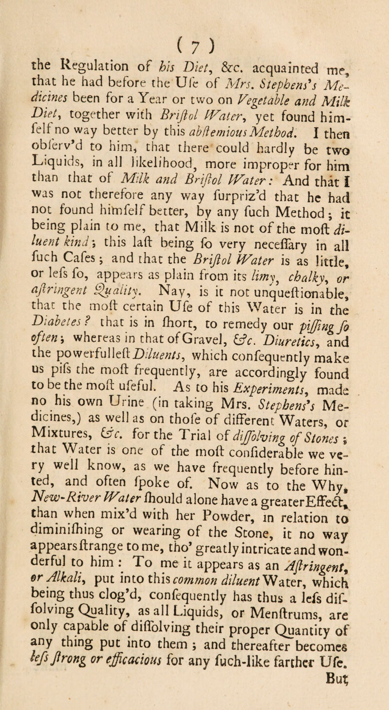 the Regulation of his Diet, &c. acquainted me, that he had before the Ufe of Mrs. Stephens's Me¬ dicines been for a Year or two on Vegetable and Milk Diet, together with Brifiol Water, yet found him- felf no way better by this ab (l emious Method. I then obferv’d to him* that there could hardly be two Liquids, in all likelihood, more improper for him than that of Milk and Brifiol Water: And that I was not therefore any v/ay furpriz’d that he had not found him lei f better, by any fuch Method; it being plain to me, that Milk is not of the moft di¬ luent kind; this laft being fo very neceffary in all fuch Cafes; and that the Brifiol Water is as little, or lefs fo, appears as plain from its limy, chalky, or aftringent Quality. Nay, is it not unqueftionable, that the moft certain Ufe of this Water is in the Diabetes? that is in fhort, to remedy our piffingfo often', whereas in that of Gravel, fcjV. Diuretics, and the powerful left Diluents ^ which confequently make us pifs the moft frequently, are accordingly found to be the moft ufeful. As to his Experiments, made no his own Urine (in taking Mrs. Stephens's Me¬ dicines,) as well as on thole of different 'Waters, or Mixtures, Cfr. for the Trial of diffiolving of Stones \ that Water is one of the moft confiderable we ve¬ ry well know, as we have frequently before hin¬ ted, and often fpoke of. Now as to the Why, New-River W^ater fhould alone have a greaterEffe<ft, than when mix’d with her Powder, in relation to diminifhing or wearing of the Stone, it no way appears ftrange to me, tho’ greatly intricate and won¬ derful to him : To me it appears as an Afiringent, or Alkali^ put into this common diluent Water, which being thus clog’d, confequently has thus a lefs dif- folving Quality, as all Liquids, or Menftrums, are only capable of diftolving their proper Quantity of any thing put into them ; and thereafter becomes lefsftrong or efficacious for any fuch-like farther Ufe. But