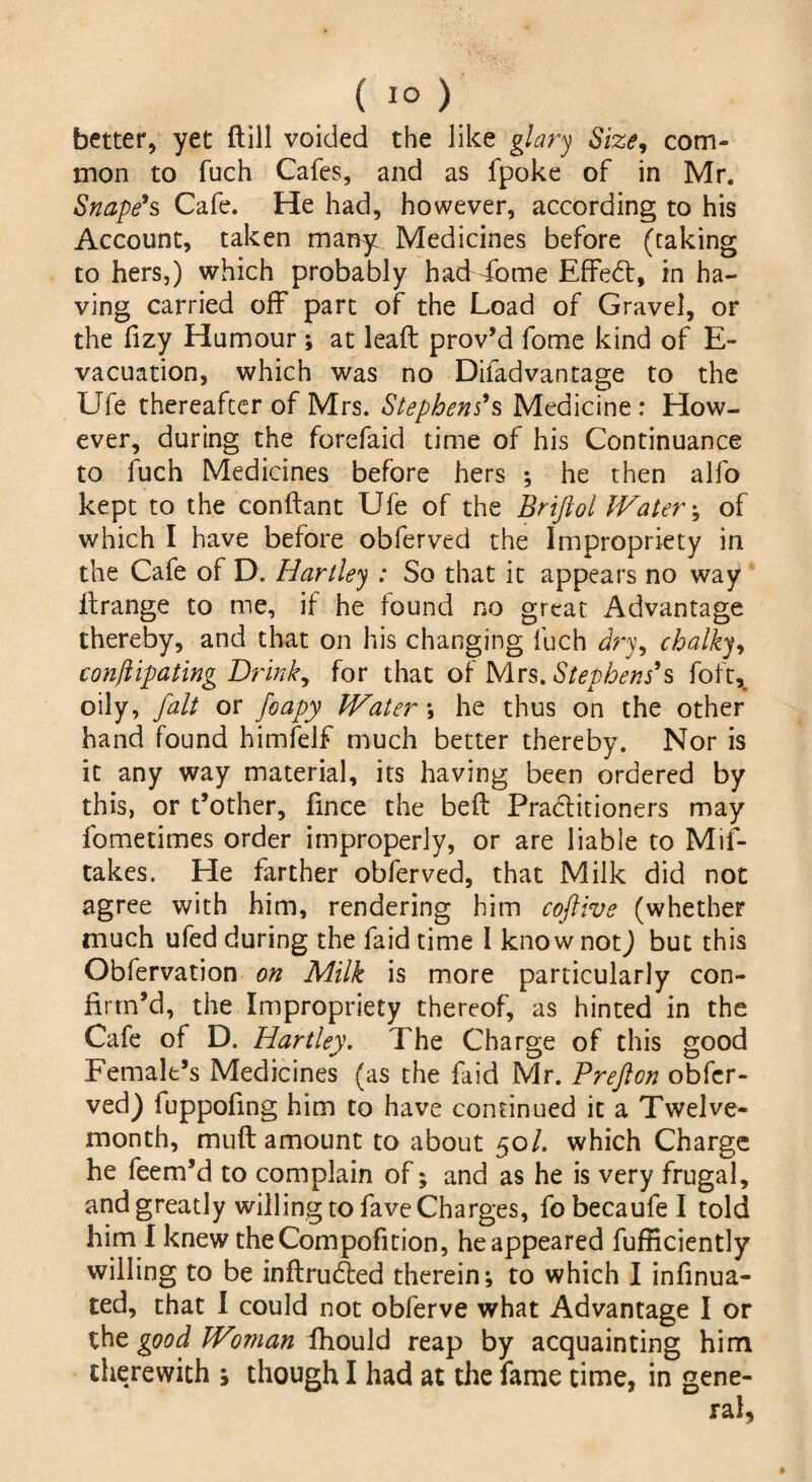 better, yet dill voided the like glary Size, com¬ mon to fuch Cafes, and as fpoke of in Mr. Snape's Cafe. He had, however, according to his Account, taken many Medicines before (taking to hers,) which probably had dome Effed, in ha¬ ving carried off part of the Load of Gravel, or the fizy Humour ; at lead prov’d fome kind of E- vacuation, which was no Diladvantage to the Ufe thereafter of Mrs. Stephens9s Medicine: How¬ ever, during the forefaid time of his Continuance to fuch Medicines before hers ; he then alfo kept to the condant Ufe of the Brijlol Watery of which I have before obferved the Impropriety in the Cafe of D. Hartley : So that it appears no way ilrange to me, if he found no great Advantage thereby, and that on his changing fuch dry, chalky, conflipating Drink, for that of Mrs. Stephens's foft^ oily, fait or foapy Water \ he thus on the other hand found himfelf much better thereby. Nor is it any way material, its having been ordered by this, or t’other, fince the bed Practitioners may fometimes order improperly, or are liable to Mis¬ takes. He farther obferved, that Milk did not agree with him, rendering him coftive (whether much ufed during the Laid time I know not) but this Obfervation on Milk is more particularly con¬ firm’d, the Impropriety thereof, as hinted in the Cafe of D. Hartley. The Charge of this good Female’s Medicines (as the Laid Mr. Prefton obfer¬ ved) fuppofing him to have continued it a Twelve- month, mud amount to about 50/. which Charge he feem’d to complain of; and as he is very frugal, and greatly willing to fave Charges, fo becaufe I told him I knew theCompofition, he appeared diffidently willing to be indruded therein-, to which I infinua- ted, that I could not obferve what Advantage I or the good Woman ihould reap by acquainting him therewith s though I had at the fame time, in gene-