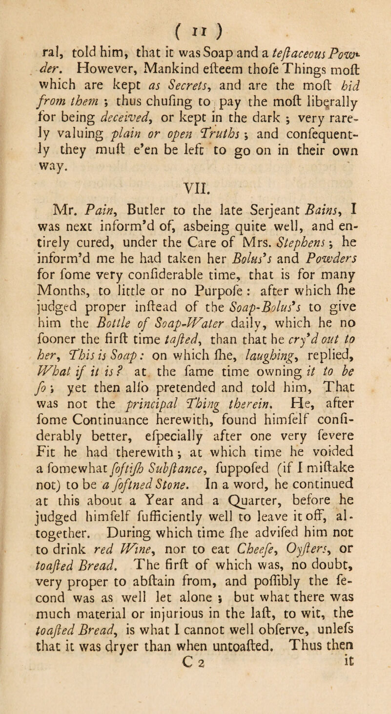 _(») ral, told him, that it was Soap and a teftaceousPow*• ^r. However, Mankind efteem thofe Things moft which are kept as Secrets, and are the mod bid from them ; thus chufing to pay the moft liberally for being deceived, or kept in the dark ; very rare¬ ly valuing plain or open Truths ; and confequent- ly they muft e’en be left to go on in their own way. VII. Mr. Pain, Butler to the late Serjeant Bains, I was next inform’d of, asbeing quite well, and en¬ tirely cured, under the Care of Mrs. Stephens; he inform’d me he had taken her Bolus’s and Powders for fome very conftderable time, that is for many Months, to little or no Purpofe : after which fhe judged proper inftead of the Soap-Bolus’s to give him the Bottle of SoapJVater daily, which he no fooner the firft time tafted, than that he cry’d out to her, This is Soap: on which fhe, laughing, replied. What if it is? at the fame time owning it to he fo i yet then alio pretended and told him. That was not the principal Thing therein. He, after fome Continuance herewith, found himfelf confi- derably better, efpecially after one very fevere Fit he had therewith •, at which time he voided a fome what foftifh Suhftance, fuppofed (if I miftake not) to be a foftned Stone. In a word, he continued at this about a Year and a Quarter, before he judged himfelf fufficiently well to leave it off, al¬ together. During which time fhe advifed him not to drink red Wine, nor to eat Cheefe, Oyfters, or toafted Bread. The firft of which was, no doubt, very proper to abftain from, and poffibly the fe- cond was as well let alone •, but what there was much material or injurious in the laft, to wit, the toafted Bread, is what I cannot well obferve, unlefs that it was dryer than when untoafted. Thus then