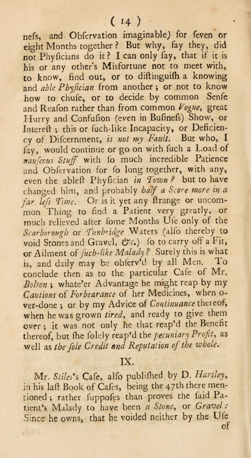 nefs, and Obfervation imaginable^ for feven or eight Months together ? But why, fay they, did not Phyficians do it ? I can only fay, that if it is his or any other’s Misfortune not to meet with, to know, find out, or to diftinguifh a knowing and able Phyftcian from another ; or not to know how to chufe, or to decide by common Senfe and Reafon rather than from common Vogue, great Hurry and Confufion (even in Bufinefs) Show, or Intereft ; this or fuch-like Incapacity, or Deficien¬ cy of Difcernment, is not my Fault. But who, I fay, would continue or go on with fuch a Load of naufeous Stuff with fo much incredible Patience and Obfervation for fo long together, with any, even the able ft Phyfician in Town ? but to have changed him, and probably half a Score more in a far lefs Time. Or is it yet any ftrange or uncom¬ mon Thing to find a Patient very greatly, or much relieved after fome Months Ule only of the Scarborough or Tunbridge Waters (alfo thereby to void Stones and Gravel, &c,) io to carry off a Fit, or Ailment of fuch-like Malady ? Surely this is what is, and daily may be obferv’d by all Men. 1 o conclude then as to the particular Cale of Mr, Bolton ; whate’er Advantage he might reap by my Cautions of Forbearance of her Medicines, when o- ver-done *, or by my Advice of Continuance thereof, when he was grown tired, and ready to give them over ; it was not only he that reap’d the Benefit thereof, but fhe folely reap’d tht pecuniary Profit, as well as the foie Credit and Reputation of the whole. IX. Mr. Stiles9s Cafe, alfo publifhed by D. Hartley, in his laft Book of Cafes, being the 47th there men¬ tioned ; rather fuppofes than proves the laid Pa¬ tient’s Malady to have been a Stone, or Gravel: Since he owns, that he voided neither by the Ufe of