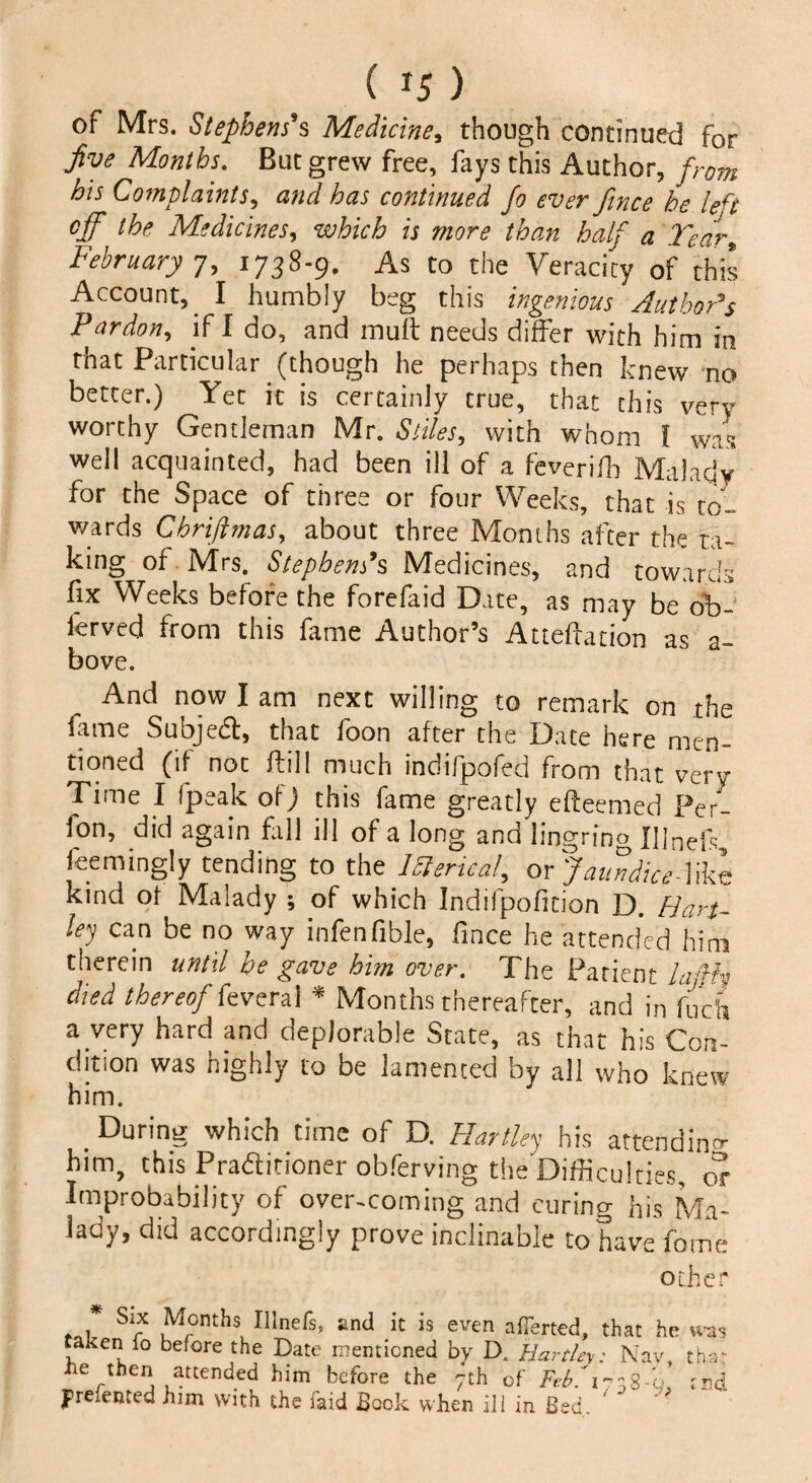 ( *5 ) of Mrs. Stephens's Medicine, though continued for Jive Months. But grew free, fays this Author, from his Complaints, and has continued fo ever fince be left off the Medicines, which is more than half a Tear* February 7, 1738-9, As to the Veracity of this Account, I humbly beg this ingenious Author's Fardon, if I do, and muft needs differ with him in that Particular (though he perhaps then knew no better.) Yet it is certainly true, that this very worthy Gentleman Mr, Stiles, with whom f was well acquainted, had been ill of a feverifh Malady for the Space of three or four Weeks, that is to¬ wards Chriftmas, about three Months after the ta¬ king of Mrs. Stephens's Medicines, and towards fix Weeks before the forefaid Date, as may be 6b- lerved from this fame Author’s Alteration as a~ bove. And now I am next willing to remark on the fame Subject, that foon after the Date here men¬ tioned (if not /fill much indifpofed from that very Time I fpeak of) this fame greatly efleemed Per- fon, did again fill ill of a long and lingring I]]nefs feemingly tending to the J&ericat, or JaundiceTikt kind of Malady ; of which Indilpofition D. Han¬ ley can be no way infenfible, fince he attended him therein until be gave him over. The Patient lafth died thereof feveral * Months thereafter, and in fuch a very hard and deplorable State, as that his Con¬ dition was highly to be lamented by all who knew him. . During which time of D. Hartley his attending him, this Praftitioner obferving the'Difficulties, or Improbability of over-coming and curing his Ma¬ lady, did accordingly prove inclinable to have fame other , Si* Months Ulnefs, and it is even averted, that he was taken io before the Date mentioned by D. Hartley: Nay, that iie then attended him before the 7th of Febf 1738-0. end Presented him with the faid Book when ill in Bed.