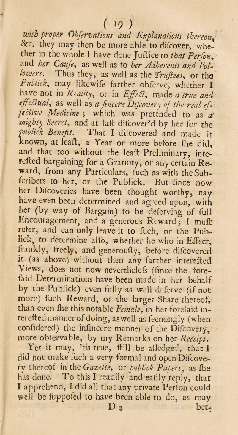 ( *9 ) with proper Observations and Explanations thereon? &c. they may then be more able to difcover, whe¬ ther in the whole I have done Juftice to that Perfon, and her Caufe, as well as to her Adherents and Fol¬ lowers. Thus they, as well as the Fruftees^ or the Publick, may likewife farther obferve, whether I have not in Reality, or in EffeCl, made a true and effectual) as well as a fine ere Di/covery of the real ef¬ fective Medicine ; which was pretended to as a mighty Secret, and at laft difeover’d by her for the publick Benefit. That I d if covered and made it known, at leaft, a Year or more before fhe did, and that too without the leaft Preliminary, inte- refted bargaining for a Gratuity, or any certain Re¬ ward, from any Particulars, fuch as with the Sub¬ scribers to her, or the Publick. But fince now her Difcoveries have been thought worthy, nay have even been determined and agreed upon, with her (by way of Bargain) to be deferving of full Encouragement, and a generous Reward; I muft refer, and can only leave it to fuch, or the Pub¬ lick, to determine alfo, whether he who in Effetft, frankly, freely, and generoufty, before difeovered it (as above) without then any farther interefted Views, does not now neverthelefs (fince the fore- faid Determinations have been made in her behalf by the Publick) even fully as well deferve (if not more) fuch Reward, or the larger Share thereof, than even fhe this notable Female, in her forefaid in¬ terefted manner of doing, as well as feemingly (when confidered) the infincere manner of the Difcovery, more obfervable, by my Remarks on her Receipt. Yet it may, ’tis true, ftill be alledged, that I did not make fuch a very formal and open Difcove¬ ry thereof in the Gazette, or publick Papers, as Hie has done. To this I readily and eafily reply, that I apprehend, I did all that any private Perfon could well be fuppofed to have been able to do, as may D 2 bet-