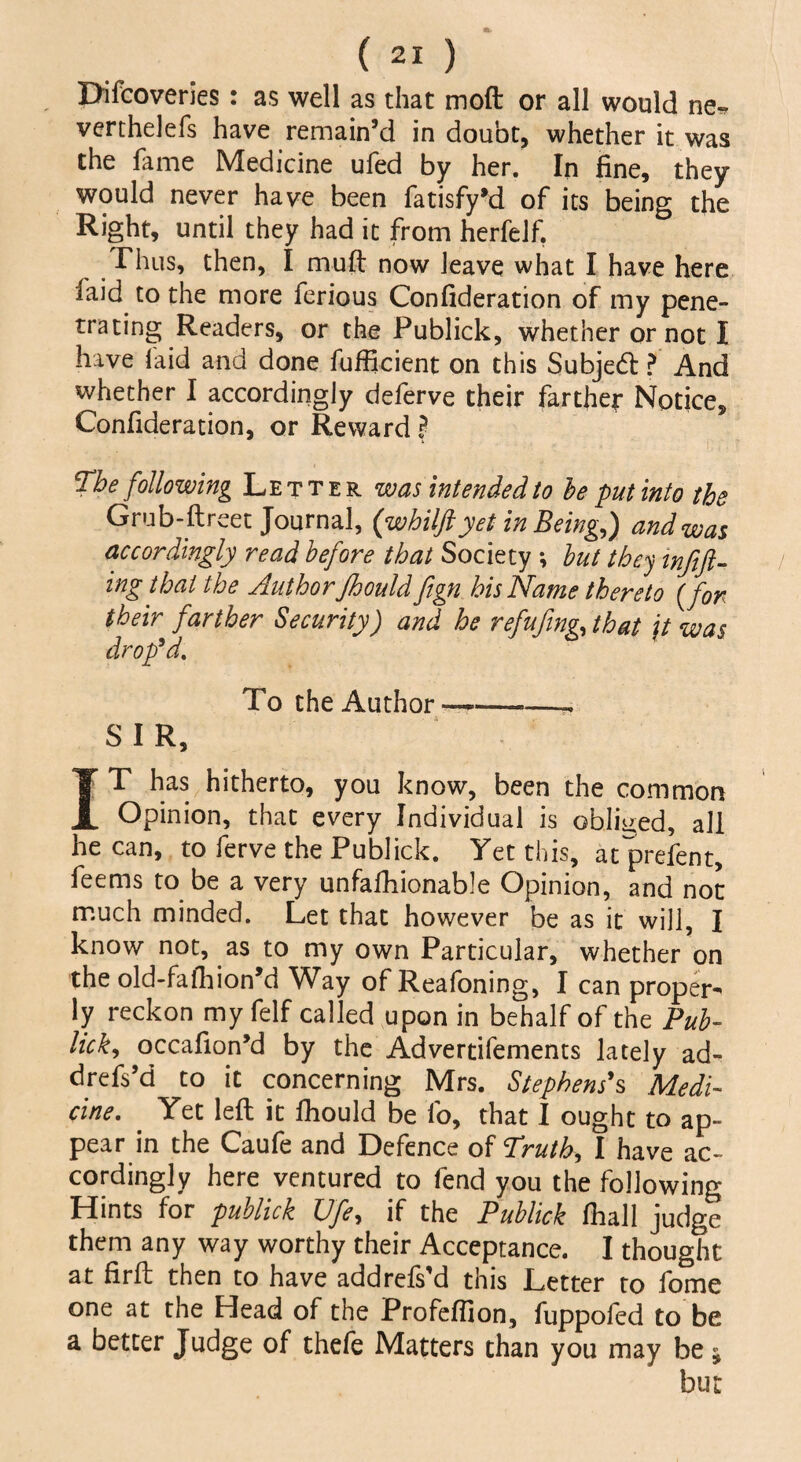 Difcoveries: as well as that moft or all would ne* verthelefs have remain’d in doubt, whether it was the fame Medicine ufed by her. In fine, they would never have been fatisfy’d of its being the Right, until they had it from her!elf. Thus, then, I muft now leave what I have here laid to the more ferious Confideration of my pene¬ trating Readers, or the Publick, whether or not I have laid and done fufficient on this Subjed: ? And whether I accordingly deferve their farther Notice, Confideration, or Reward ? The following Letter was intended to b e put into the Grub-ftreet Journal, (whilftyet in Being,) and was accordingly read before that Society *, but they mftft- ing that the Author Jhould ftgn bis Name thereto (for their farther Security) and he refufing, that jt was drop'd. To the Author—-~ SIR, IT has hitherto, you know, been the common Opinion, that every Individual is obliged, all he can, to ferve the Publick. Yet this, atprefent, feems to be a very unfalhionable Opinion, and not much minded. Let that however be as it will, I know not, as to my own Particular, whether on the old-fafhion’d Way of Reafoning, I can proper-* ly reckon my felf called upon in behalf of the Pub¬ lick, occafion’d by the Advertifements lately ad- drefs’d to it concerning Mrs. Stephens's Medi¬ cine. Yet left it fhould be lb, that I ought to ap¬ pear in the Caufe and Defence of Truth, I have ac¬ cordingly here ventured to fend you the following Hints for publick Ufe, if the Publick fhall judge them any way worthy their Acceptance. I thought at firft then to have addrefs’d this Letter to fome one at the Head of the Profeffion, fuppofed to be a better Judge of thefe Matters than you may be j but