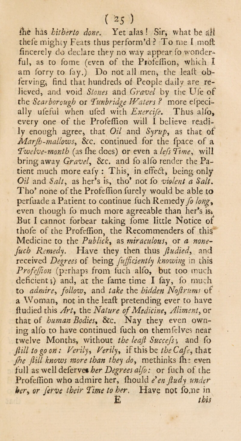 fhe has hitherto done. Yet alas! Sir, what be all thefe mighty Feats thus perform’d ? To me I moft fincerely do declare they no way appear fo wonder¬ ful, as to fame (even of the Piofdfion, which I am forry to lay.) Do not all men, the leaft ob- ferving, find that hundreds of People daily are re¬ lieved, and void Stones and Gravel by the Ufe of the Scarborough or Tunbridge JVaters ? more efpeci- ally ufeful when ufed with Exercife. Thus alfo, every one of the Profefiion will I believe readi¬ ly enough agree, that Oil and Syrup, as that of Marfh-mallowj, &c. continued for the fpace of a Twelve-month (as fhe does) or even a lefs Time, will bring away Gravely &c, and fo alfo render the Pa¬ tient much more eafy : This, in effed, being only Oil and Salt, as her’s is, tho* not fo violent a Salt. Tho’ none of the Profeffion furely would be able to perfuade a Patient to continue fuch Remedy fo long9 even though fo much more agreeable than her’s is* But I cannot forbear taking fome little Notice of thofe of the Profeffion, the Recommenders of this Medicine to the Publicity as miraculous, or a none- fuch Remedy. Have they then thus ftudied, and received Degrees of being fuffiiciently knowing in this Profeffion (perhaps from fuch alfo, but too much deficient;) and, at the fame time I fay, fo much to admire, follow, and take the hidden Noftrums of a Woman, not in the leaft pretending ever to have ftudied this Art* the Nature of Medicine, Aliment, or that of human Bodies, &c. Nay they even own¬ ing alfo to have continued fuch on themfelves near twelve Months, without the leaft Succefs ; and fo ftilltogoon; Verily, Verily, if this be the Cafe^ that fhe ftill knows more than they do, methinks fhe even full as well deferves her Degrees alfo: or fuch of the Profeffion who admire her, fhould Pen ftudy under her> or ferve their Time to her, Have not fome in E this