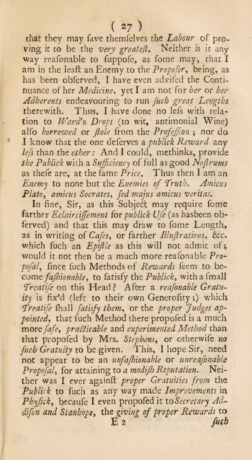 ( 2 7 ) that they may fave themfelves the Labour of pro¬ ving it to be the very great eft* Neither is it any way reafonable to fuppofe, as fome may, that I am in the lead an Enemy to the Propofer, being, as has been obferved, I have even advifed the Conti¬ nuance of her Medicine, yet I am not for her or her Adherents endeavouring to run fuch great Lengths therewith. Thus, I have done no lefs with rela¬ tion to hoard’s Drops (to wit, antimonial Wine) alfo borrowed or ftole from the ProfeJJion nor do I know that the one deferves a publick Reward any lefs than the other: And I could, methinks, provide the Publick with a Sufficiency of full as good Nofirums as thefe are, at the fame Price. Thus then I am an Enemy to none but the Enemies of Truth. Amicus Plato, amicus Socrates, fed majus amicus veritas. In fine, Sir, as this Subjedl may require fome farther Eclairciffement for publick Ufe (as basbeen ob¬ ferved) and that this may draw to fome Length, as in writing of Cafes, or farther Illuft rations, &c<, which fuch an Epiftle as this will not admit of; would it not then be a much more reafonable Pro- pofafi fince fuch Methods of Rewards feem to be¬ come fafhionable, to fatisfy the Publick, with a fmall Treatife on this Head? After a reafonable Gratu- ity is fix’d (left to their own Generofity •,) which Treatife Jfhall fatisfy them, or the proper fudges ap- pointed, that fuch Method there propofed is a much more fafe, practicable and experimented Method than that propofed by Mrs. Stephens, or otherwife no fuch Gratuity to be given. This, I hope Sir, need not appear to be an unfafhionable or unreafonable Propofal, for attaining to a modifh Reputation. Nei¬ ther was I ever againft proper Gratuities from the Publick to fuch as any way made Improvements in Phyfick, becaufe I even propofed it to Secretary Ad- difon and Stanhope, the giving of proper Rewards to E 2 fusb