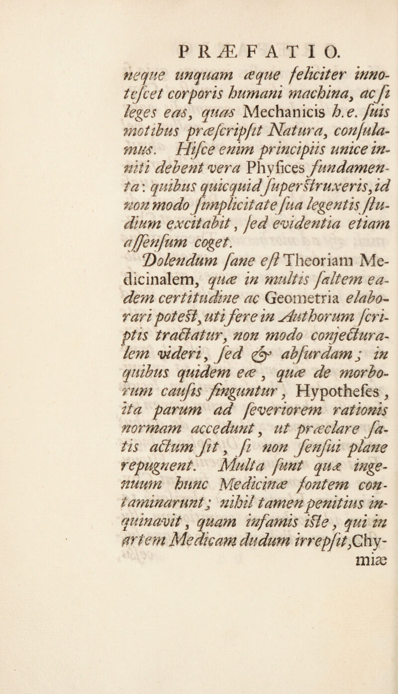 neque unquam a que feliciter inno- tcfcet corporis humani machina, acfi leges eas, quas Mechanicis h.e. fuis motibus priefcripfit Natura, confula- mus. Hifce enim principiis unice in¬ niti debent vera Phy fices fundamen¬ ta : quibus quicquid fupertiruxeris, id non modo [implicitate fua legentis flu¬ dium excitabit, Jed evidentia etiam affenfum coget. Dolendum fane e fi Theoriam Me¬ dicinalem, qure in multis [altem ea¬ dem certitudine ac Geometria elabo¬ rari potest, uti fere in Mut horum [cri¬ ptis tradatur, non modo conjectura¬ lem videri, Jed & abfurdamj in quibus quidem ere, quce de morbo¬ rum caufis finguntur, Hypothefes , ita parum ad feveriorem rationis normam accedunt, ut pneclare fa¬ tis adsum Jit, fi non fenfui plane repugnent. Multa [unt qu<z inge¬ nuum hunc Medicinae fontem con¬ taminaruntj nihil tamen penitius in¬ quinavit , quam infamis id e, qui in artem Medicam dudum irrepfit,Chy- midQ