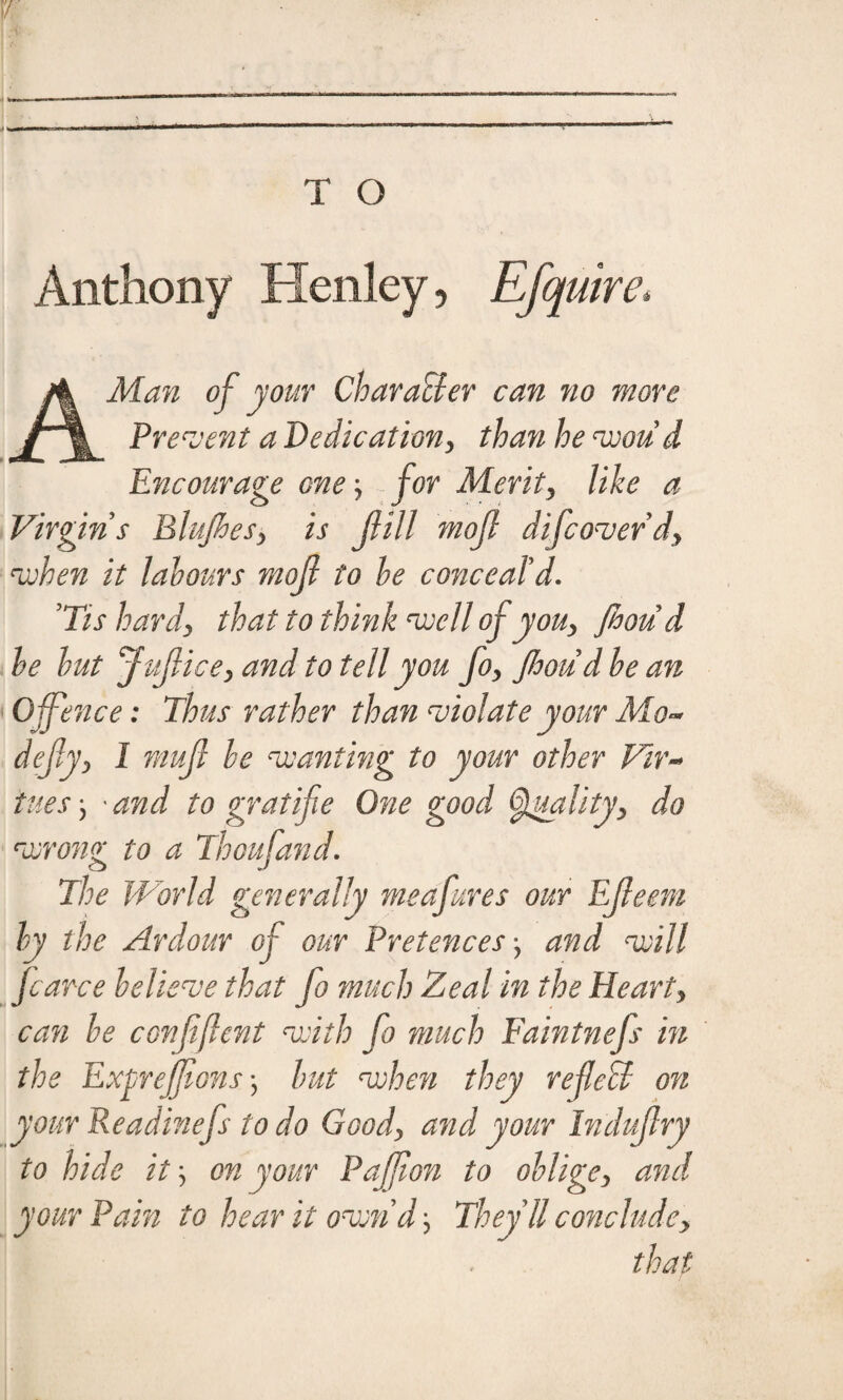 Anthony Henley, Efquire* A Man of your Character can no more Prevent a Dedication, than he woud Encourage one for Merit, like a Virgin s Blujhes, is fill mof difeoverd, when it labours mof to he conceal'd* 'Tis hard, that to think well of you, Jhou d he but Juf ice, and to tell you fo, Jhou dhe an 0 fence: Thus rather than violate your Mo- defy, I muf he wanting to your other Vir¬ tues } 'and to gr at ife One good Quality, do wrong to a Thoufand. The World generally meafures our Efeem by the Ardour of our Pretences and will farce believe that fo much Zeal in the Heart, can be confjlent with fo much Faintnefs in the Exprejfons) but when they refeff on your Readinefs to do Good, and your Indufry to hide it \ on your Paffion to oblige, and your Pain to hear it oven d, They ll conclude, that