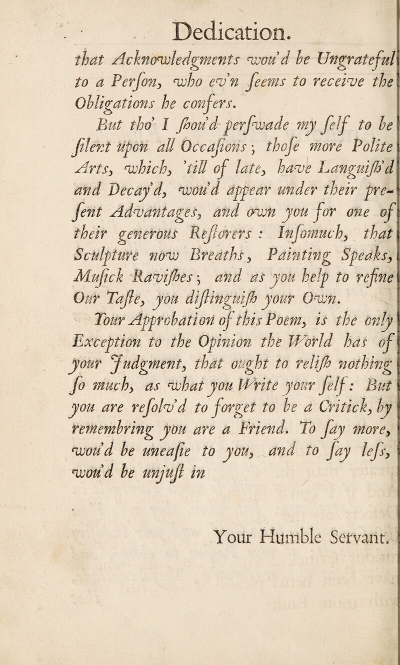 Dedication. that Acknowledgments won d he Ungrateful to a P erf on, who evn feems to receive the Obligations he But thd I Jhoud perfwade my felf to he jilent upon all Occasions • thofe more Polite Artsy whichy ’till of latey have Languijh'd and Decay dy would appear under their pre- fent AdvantageSy and own you for one of their generous Reflorers : hifomuchy that Sculpture now Breaths y Painting Speaks, Mujick Ravijhes, and as you help to refne Our Tajley you dijlinguijh your Own. Tour Approbation of this Poemy is the only Exception to the Opinion the World has of your Judgmenty that ought to relifi nothing fo muchy as what you Write your felf: But you are refolvd to forget to be a Criticky by remembring you are a Friend. To jay morey woud be uneafie to yoUy and to fay lefsy woud he unjujl in Your Humble Servant.