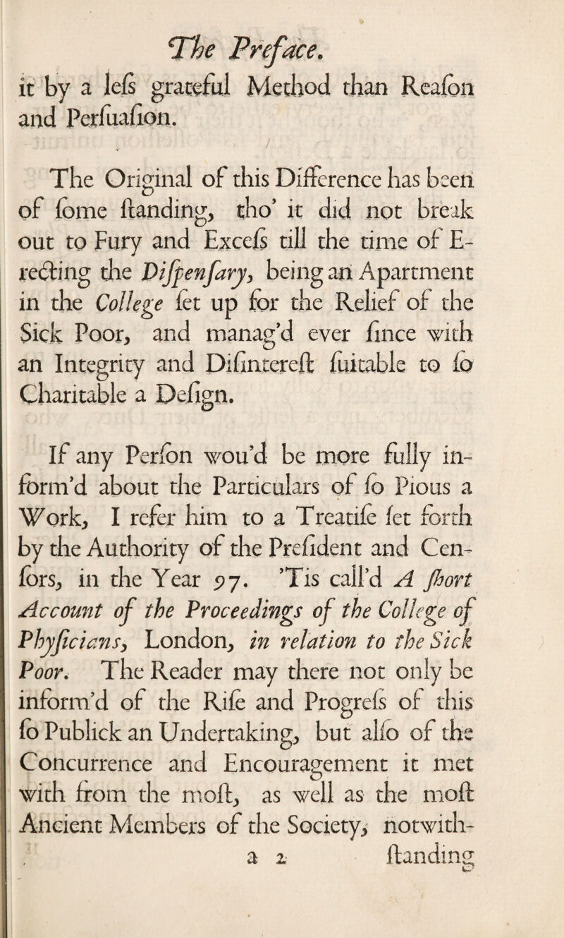 it by a lefs grateful Method than Rcafon and Perfuafion. / The Original of this Difference has been of fome handing, tho’ it did not break out to Fury and Excels till the time of E- rebting the Dijpenfary, being an Apartment in the College let up for the Relief of the Sick Poor, and manag’d ever fmee with an Integrity and Dihntereft foitable to fo Charitable a Defign. If any Perfon wou’d be more fully in¬ form’d about the Particulars of fo Pious a Work, I refer him to a Treadle let forth by the Authority of the Prefident and Cen- fors, in the Year 97. ’Tis call’d A Jhort Account of the Proceedings of the College of Phyficians, London, in relation to the Sick Poor. The Reader may there not only be inform’d of the Rife and Progrefs of this fo Publick an Undertaking, but alfo of the Concurrence and Encouragement it met with from the molt, as well as the moh Ancient Members of the Society, notwith- a z handing