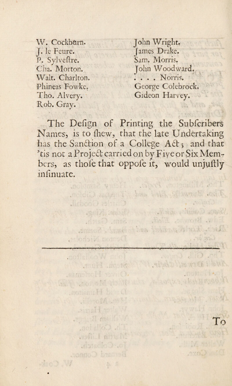 W. Cockbtirn. J. le Feurc. P. Sylveftre. J ohn Wright. James Drake. Sam. Morris. Cha. Morton. Wait. Charlton. Phineas Fowke. Tho. Aivery. John Woodward. . . . . Norris. George Colebrock. Gideon Harvey. Rob. Gray. The Defipn of Printing the Subfcribers Names, is to fhew, that the late Undertaking has the Sanftion of a College Aft; and that 3ti$ not a Projeft carried on by Five or Six Mem¬ bers, as thofe that oppofe it, would unjuftly infinuate.