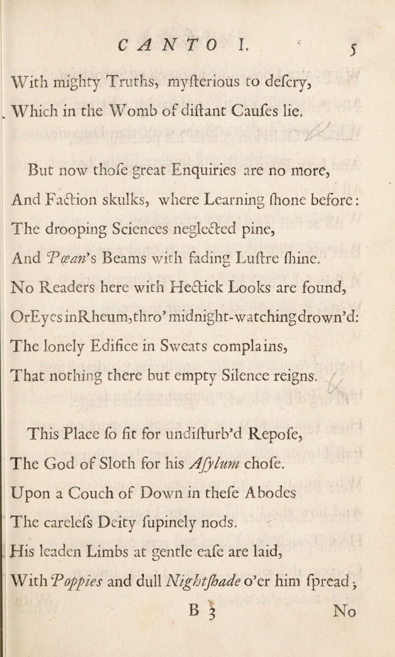 With mighty Truths, myfterious to defcry, . Which in the Womb of diftant Caufes lie, A / But now thofe great Enquiries are no more. And Faftion skulks, where Learning fiione before: The drooping Sciences negle&ed pine, And Postin's Beams with fading Luftre fhine. No Readers here with Heclick Looks are found, OrEyesinRheum,thro’midnight-watching drown’d: The lonely Edifice in Sweats complains, That nothing there but empty Silence reigns, ' This Place fb fit for undifturb’d Repofe, The God of Sloth for his Afylum chofe. Upon a Couch of Down in thefe Abodes The carelefs Deity fupinely nods. His leaden Limbs at gentle cafe are laid, With 'Poppies and dull Nightjhade o’er him fpread - B 3 No