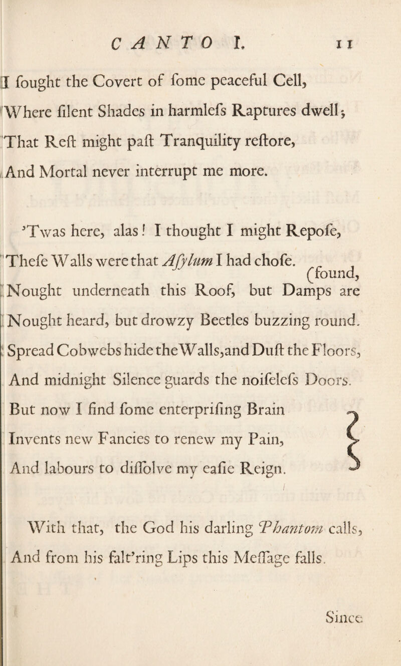 I fought the Covert of fonie peaceful Cell, Where filent Shades in harmlefs Raptures dwell * That Reft might paft Tranquility reftore, And Mortal never interrupt me more. 5T\vas here, alas! I thought I might Repofe, Thefe Walls were that Afylum I had chofe. (found, Nought underneath this Roof, but Damps are Nought heard, butdrowzy Beetles buzzing round. l \ Spread Cobwebs hide theWalls,and Duft the Floors-, And midnight Silence guards the noifelefs Doors. But now I find fome enterprifing Brain Invents new Fancies to renew my Pain, And labours to diilolve my eafie Reign. With that, the God his darling ‘Phantom calls, And from his falt’ring Lips this Mefiage falls. Since