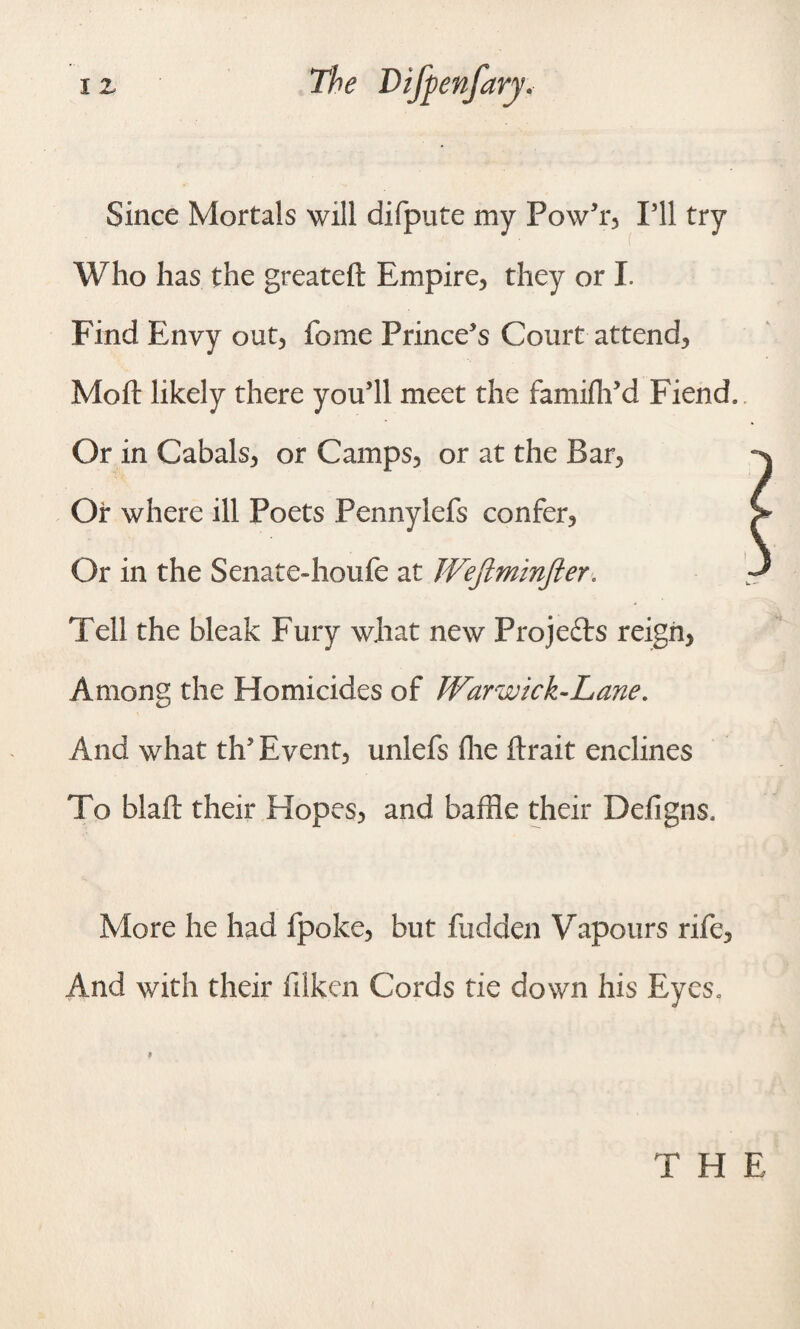 Since Mortals will difpute my PowJr3 I’ll try Who has the greateft Empire, they or I. Find Envy out, fome Prince’s Court attend, Moft likely there you’ll meet the famifh’d Fiend, Or in Cabals, or Camps, or at the Bar, Or where ill Poets Pennylefs confer. Or in the Senate-houfe at Weftminfter. Tell the bleak Fury what new Projects reign. Among the Homicides of Warwick-Lane. And what th’ Event, unlefs fhe ftrait enclines To blaft their Hopes, and baffle their Defigns, More he had fpoke, but hidden Vapours rife, And with their filken Cords tie down his Eyes, T H