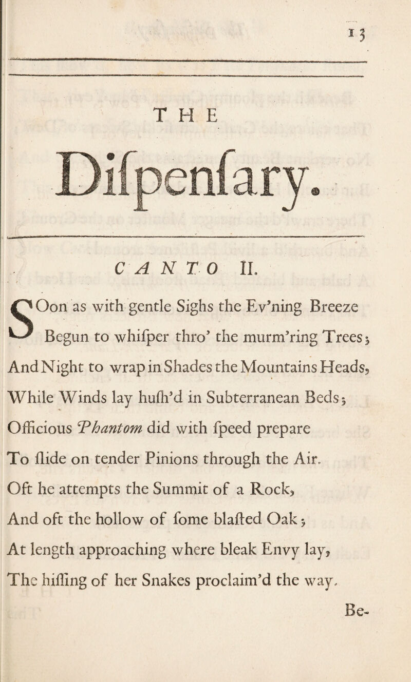 THE Difpenfary. CANTO 1L SOon as with gentle Sighs the Evening Breeze Begun to whifper thro3 the murmuring Trees j And Night to wrap in Shades the Mountains Heads? ■ While Winds lay hufli'd in Subterranean Beds 5 Officious Thantom did with fpeed prepare To Aide on tender Pinions through the Air. Oft he attempts the Summit of a Rock^ And oft the hollow of fome blafted Oak * At length approaching where bleak Envy lay* The hilling of her Snakes proclaim’d the way. Be-