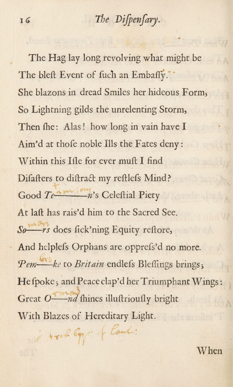 The Hag lay long revolving what might be The bleft Event of fuch an Embafiy. She blazons in dread Smiles her hideous Form, So Lightning gilds the unrelenting Storm, Then Ihe: Alas! how long in vain have I Aim'd at thofe noble Ills the Fates deny: Within this Me for ever mull I find Difafters to diftract my reftlefs Mind ? Good Te———n’s Cdeftial Piety At laft has rais'd him to the Sacred See. And helplefs Orphans are opprefs’d no more. ‘Pern——ke to Britain endlefs BleiTmgs brings > r He fpoke; and Peace clap’d her Triumphant Wings: Great O-nd (n ines illu ft non 11 y bright With Blazes of Hereditary Light. When