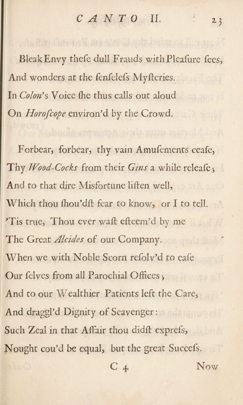 Bleak Envy thefe dull Frauds with Pleafure fees, And wonders at the fenfelefs Myfteries. In Colon's Voice flic thus calls out aloud On Horofcope environ’d by the Crowd. Forbear, forbear, thy vain Amufements ceafe, Thy JVood-Cocks from their Gins a while releafe j And to that dire Misfortune liften well, Which thou fhou’dft fear to know, or I to tell. *Tis true, Thou ever waft efteem’d by me The Great Alcides of our Company. When we with Noble Scorn refolv’d to calc Our felvcs from all Parochial Offices > And to our Wealthier Patients left the Care, And draggl’d Dignity of Scavenger: Such Zeal in that Affair thou didft exprefs, Nought cou’d be equal, but the great Succefs,