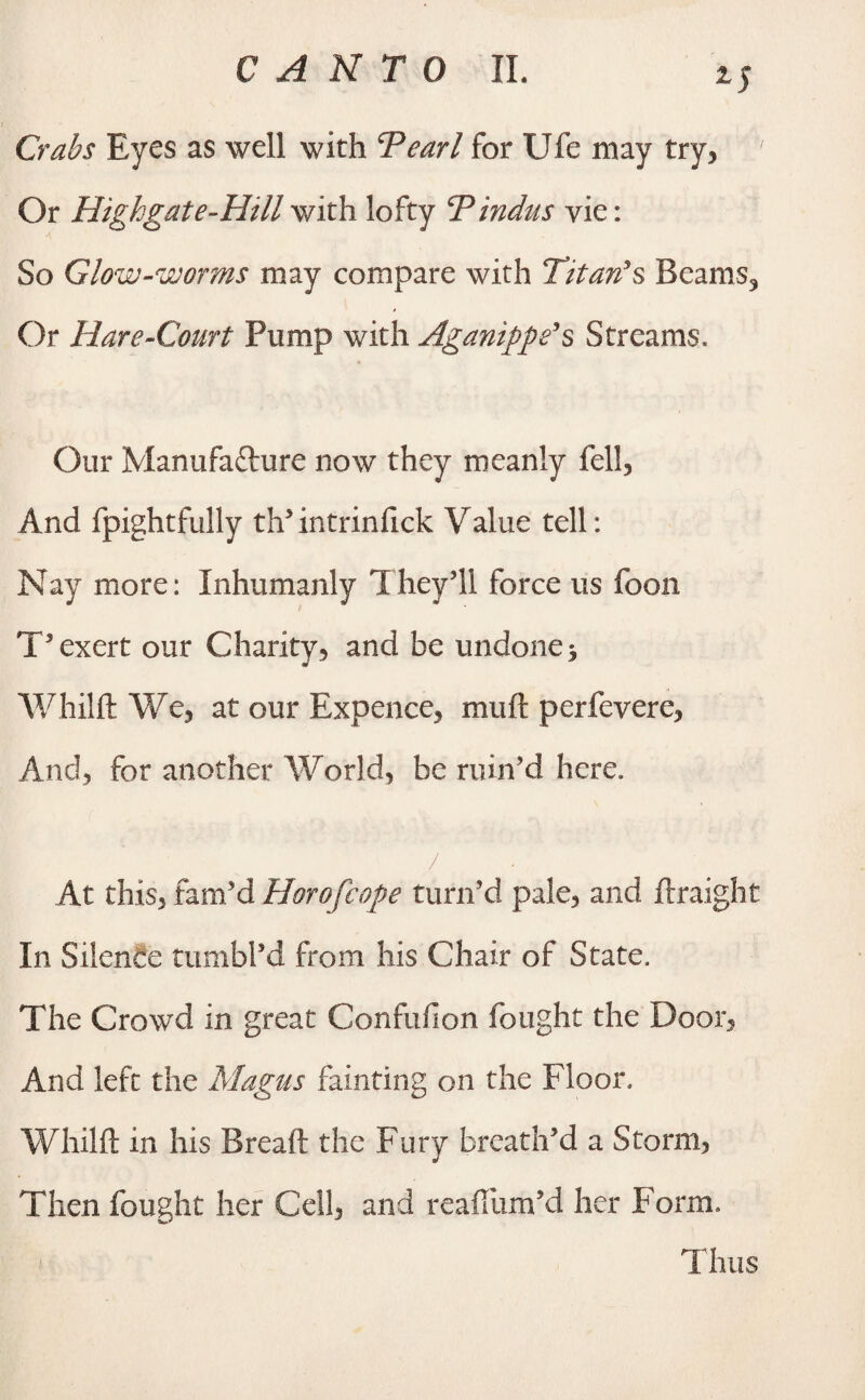 Crabs Eyes as well with Tearl for Ufe may try, ' Or Highgate-Hill with lofty T Indus vie: So Glow-worms may compare with Titan's Beams, Or Hare-Court Pump with Aganippe's Streams, Our Manufacture now they meanly fell. And fpightfully th’ intrinfick V alue tell: Nay more: Inhumanly They’ll force us foon T’ exert our Charity, and be undone 5 Whilft We, at our Expence, muft perfevere, And, for another World, be ruin’d here. At this, fam’d Horofcope turn’d pale, and ftraight In Silence tumbl’d from his Chair of State. The Crowd in great Confufion fought the Door, And left the Magus fainting on the Floor. Whilft in his Breaft the Fury breath’d a Storm, Then fought her Cell, and reafiiim’d her Form. /■ Thus