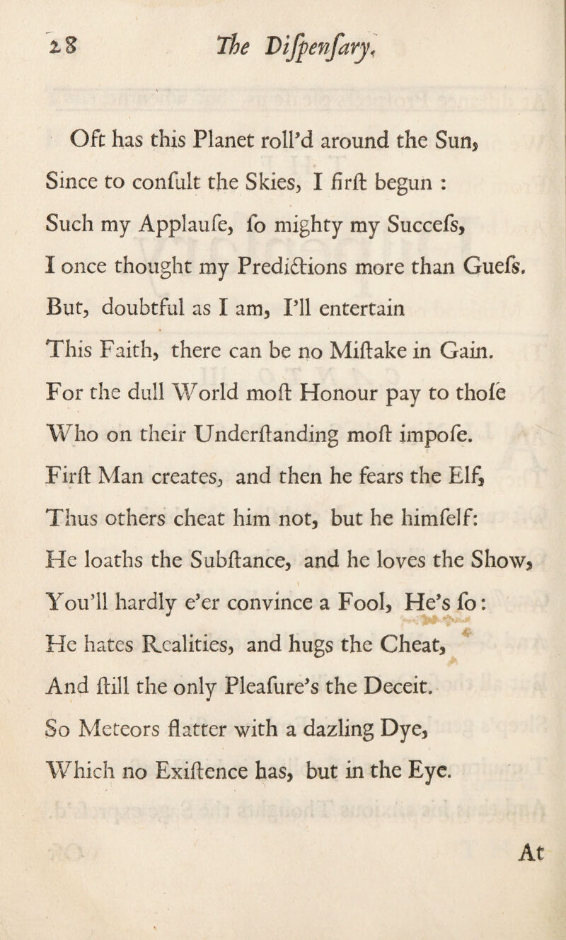 Oft has this Planet roll'd around the Sun, Since to confult the Skies, I firft begun : Such my Applaufe, id mighty my Succefs, I once thought my Prediftions more than Guefs. But, doubtful as I am, Pll entertain This Faith, there can be no Miftake in Gain. For the dull World mod Honour pay to thole Who on their Underftanding moll impofe. Firft Man creates, and then he fears the Elf, Thus others cheat him not, but he himfelf: He loaths the Subftanee, and he loves the Show, You’ll hardly e'er convince a Fool, He’s fo: He hates Realities, and hugs the Cheat, And ftill the only Pleafure’s the Deceit. So Meteors flatter with a dazling Dye, Which no Exiftence has, but in the Eye. At