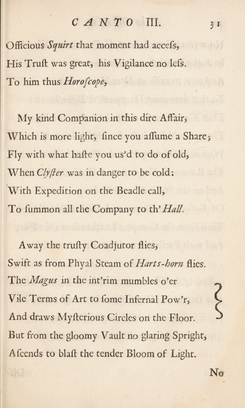 Officious Squirt that moment had accefs, His Truft was great, his Vigilance no ids. To him thus Horofcopey My kind Companion in this dire Affair, Which is more light, fince you affume a Share Fly with what hafte you us'd to do of old. When Clyfter was in danger to be cold; With Expedition on the Beadle call. To fummon all the Company to th* Hall, Away the trufty Coadjutor flies^ Swift as from Phyal Steam of Harts-horn flies. The Magus in the int'nm mumbles o'er Vile Terms of Art to fome Infernal Pow'r, And draws Myfterious Circles on the Floor. But from the gloomy Vault no glaring Spright, Afcends to blaft the tender Bloom of Light.